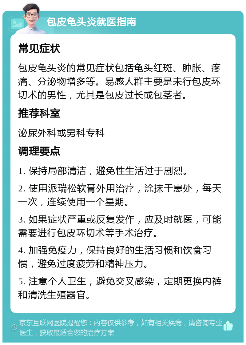 包皮龟头炎就医指南 常见症状 包皮龟头炎的常见症状包括龟头红斑、肿胀、疼痛、分泌物增多等。易感人群主要是未行包皮环切术的男性，尤其是包皮过长或包茎者。 推荐科室 泌尿外科或男科专科 调理要点 1. 保持局部清洁，避免性生活过于剧烈。 2. 使用派瑞松软膏外用治疗，涂抹于患处，每天一次，连续使用一个星期。 3. 如果症状严重或反复发作，应及时就医，可能需要进行包皮环切术等手术治疗。 4. 加强免疫力，保持良好的生活习惯和饮食习惯，避免过度疲劳和精神压力。 5. 注意个人卫生，避免交叉感染，定期更换内裤和清洗生殖器官。