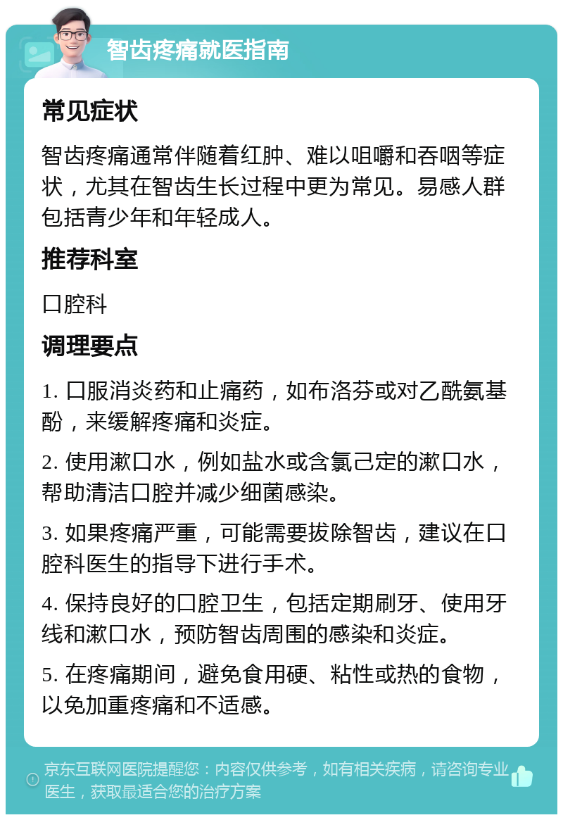 智齿疼痛就医指南 常见症状 智齿疼痛通常伴随着红肿、难以咀嚼和吞咽等症状，尤其在智齿生长过程中更为常见。易感人群包括青少年和年轻成人。 推荐科室 口腔科 调理要点 1. 口服消炎药和止痛药，如布洛芬或对乙酰氨基酚，来缓解疼痛和炎症。 2. 使用漱口水，例如盐水或含氯己定的漱口水，帮助清洁口腔并减少细菌感染。 3. 如果疼痛严重，可能需要拔除智齿，建议在口腔科医生的指导下进行手术。 4. 保持良好的口腔卫生，包括定期刷牙、使用牙线和漱口水，预防智齿周围的感染和炎症。 5. 在疼痛期间，避免食用硬、粘性或热的食物，以免加重疼痛和不适感。