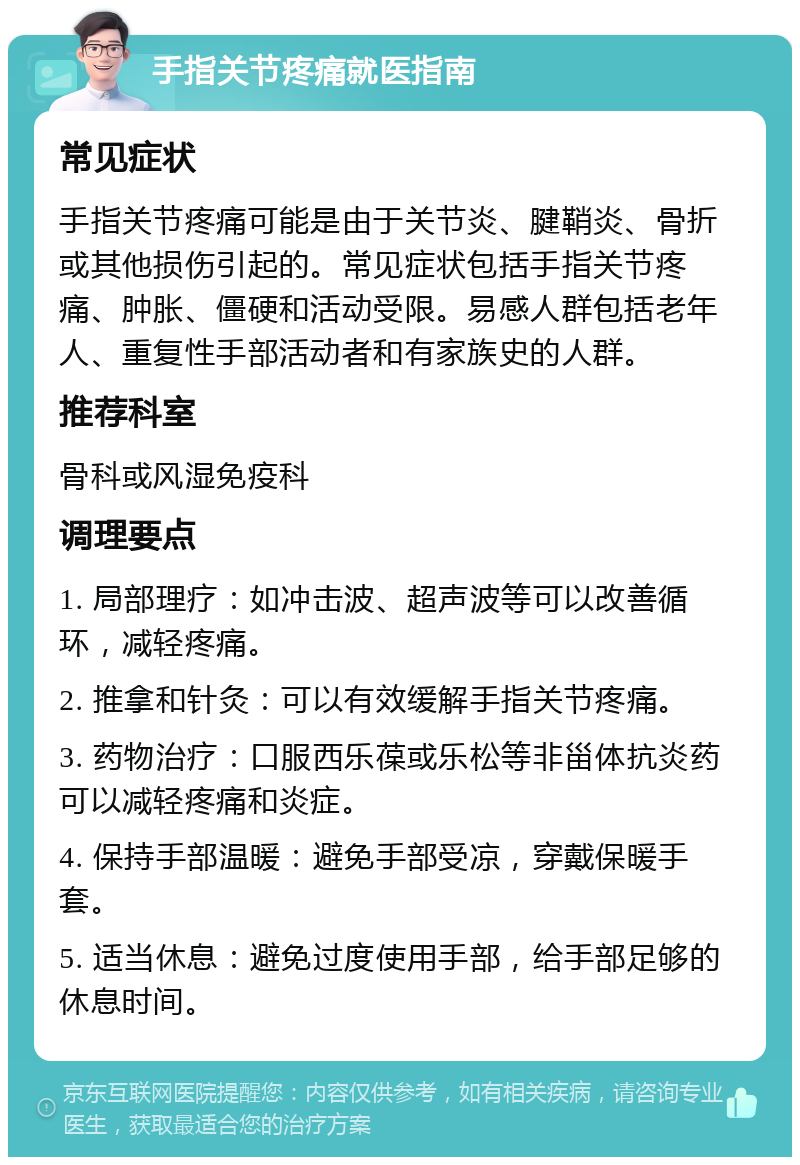 手指关节疼痛就医指南 常见症状 手指关节疼痛可能是由于关节炎、腱鞘炎、骨折或其他损伤引起的。常见症状包括手指关节疼痛、肿胀、僵硬和活动受限。易感人群包括老年人、重复性手部活动者和有家族史的人群。 推荐科室 骨科或风湿免疫科 调理要点 1. 局部理疗：如冲击波、超声波等可以改善循环，减轻疼痛。 2. 推拿和针灸：可以有效缓解手指关节疼痛。 3. 药物治疗：口服西乐葆或乐松等非甾体抗炎药可以减轻疼痛和炎症。 4. 保持手部温暖：避免手部受凉，穿戴保暖手套。 5. 适当休息：避免过度使用手部，给手部足够的休息时间。