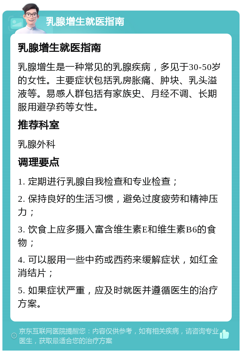 乳腺增生就医指南 乳腺增生就医指南 乳腺增生是一种常见的乳腺疾病，多见于30-50岁的女性。主要症状包括乳房胀痛、肿块、乳头溢液等。易感人群包括有家族史、月经不调、长期服用避孕药等女性。 推荐科室 乳腺外科 调理要点 1. 定期进行乳腺自我检查和专业检查； 2. 保持良好的生活习惯，避免过度疲劳和精神压力； 3. 饮食上应多摄入富含维生素E和维生素B6的食物； 4. 可以服用一些中药或西药来缓解症状，如红金消结片； 5. 如果症状严重，应及时就医并遵循医生的治疗方案。