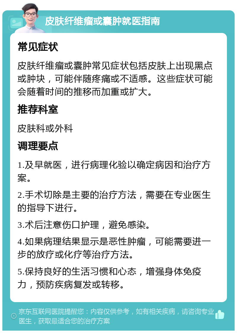 皮肤纤维瘤或囊肿就医指南 常见症状 皮肤纤维瘤或囊肿常见症状包括皮肤上出现黑点或肿块，可能伴随疼痛或不适感。这些症状可能会随着时间的推移而加重或扩大。 推荐科室 皮肤科或外科 调理要点 1.及早就医，进行病理化验以确定病因和治疗方案。 2.手术切除是主要的治疗方法，需要在专业医生的指导下进行。 3.术后注意伤口护理，避免感染。 4.如果病理结果显示是恶性肿瘤，可能需要进一步的放疗或化疗等治疗方法。 5.保持良好的生活习惯和心态，增强身体免疫力，预防疾病复发或转移。