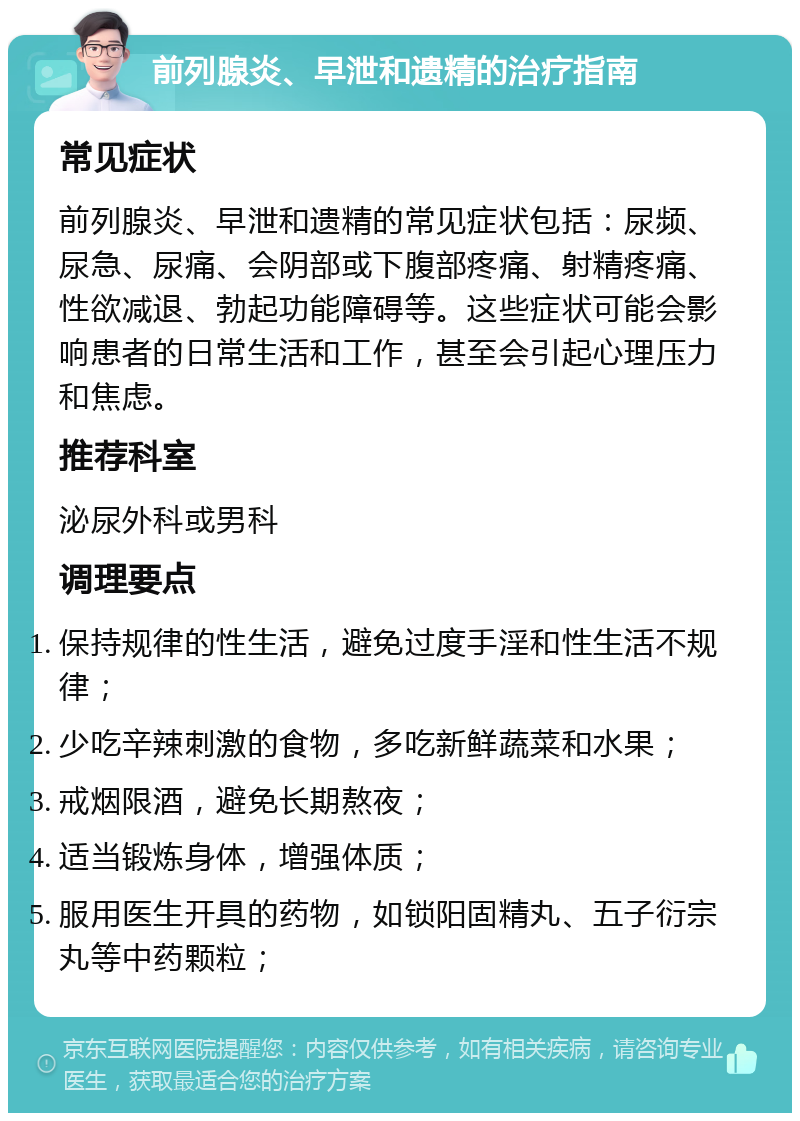 前列腺炎、早泄和遗精的治疗指南 常见症状 前列腺炎、早泄和遗精的常见症状包括：尿频、尿急、尿痛、会阴部或下腹部疼痛、射精疼痛、性欲减退、勃起功能障碍等。这些症状可能会影响患者的日常生活和工作，甚至会引起心理压力和焦虑。 推荐科室 泌尿外科或男科 调理要点 保持规律的性生活，避免过度手淫和性生活不规律； 少吃辛辣刺激的食物，多吃新鲜蔬菜和水果； 戒烟限酒，避免长期熬夜； 适当锻炼身体，增强体质； 服用医生开具的药物，如锁阳固精丸、五子衍宗丸等中药颗粒；