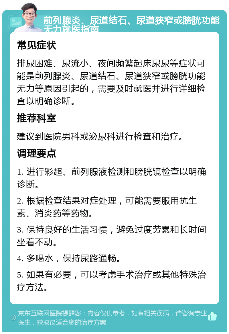 前列腺炎、尿道结石、尿道狭窄或膀胱功能无力就医指南 常见症状 排尿困难、尿流小、夜间频繁起床尿尿等症状可能是前列腺炎、尿道结石、尿道狭窄或膀胱功能无力等原因引起的，需要及时就医并进行详细检查以明确诊断。 推荐科室 建议到医院男科或泌尿科进行检查和治疗。 调理要点 1. 进行彩超、前列腺液检测和膀胱镜检查以明确诊断。 2. 根据检查结果对症处理，可能需要服用抗生素、消炎药等药物。 3. 保持良好的生活习惯，避免过度劳累和长时间坐着不动。 4. 多喝水，保持尿路通畅。 5. 如果有必要，可以考虑手术治疗或其他特殊治疗方法。