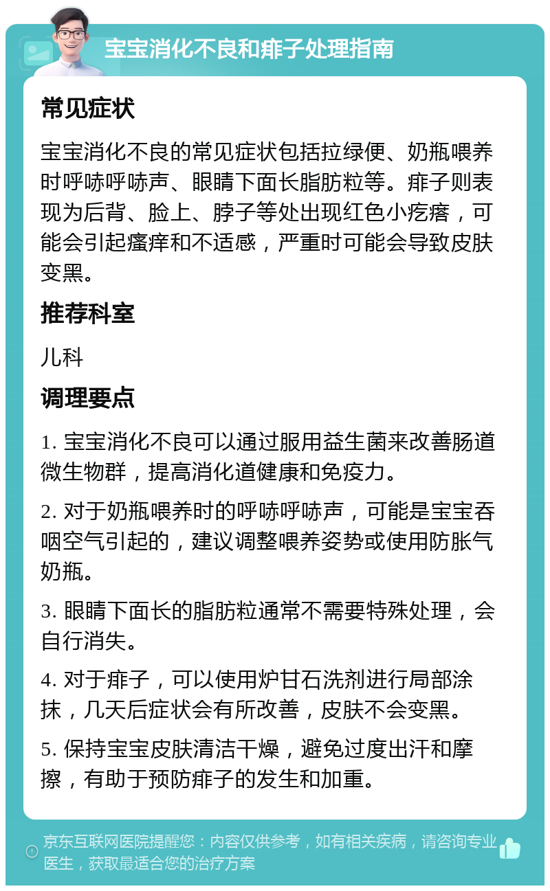 宝宝消化不良和痱子处理指南 常见症状 宝宝消化不良的常见症状包括拉绿便、奶瓶喂养时呼哧呼哧声、眼睛下面长脂肪粒等。痱子则表现为后背、脸上、脖子等处出现红色小疙瘩，可能会引起瘙痒和不适感，严重时可能会导致皮肤变黑。 推荐科室 儿科 调理要点 1. 宝宝消化不良可以通过服用益生菌来改善肠道微生物群，提高消化道健康和免疫力。 2. 对于奶瓶喂养时的呼哧呼哧声，可能是宝宝吞咽空气引起的，建议调整喂养姿势或使用防胀气奶瓶。 3. 眼睛下面长的脂肪粒通常不需要特殊处理，会自行消失。 4. 对于痱子，可以使用炉甘石洗剂进行局部涂抹，几天后症状会有所改善，皮肤不会变黑。 5. 保持宝宝皮肤清洁干燥，避免过度出汗和摩擦，有助于预防痱子的发生和加重。