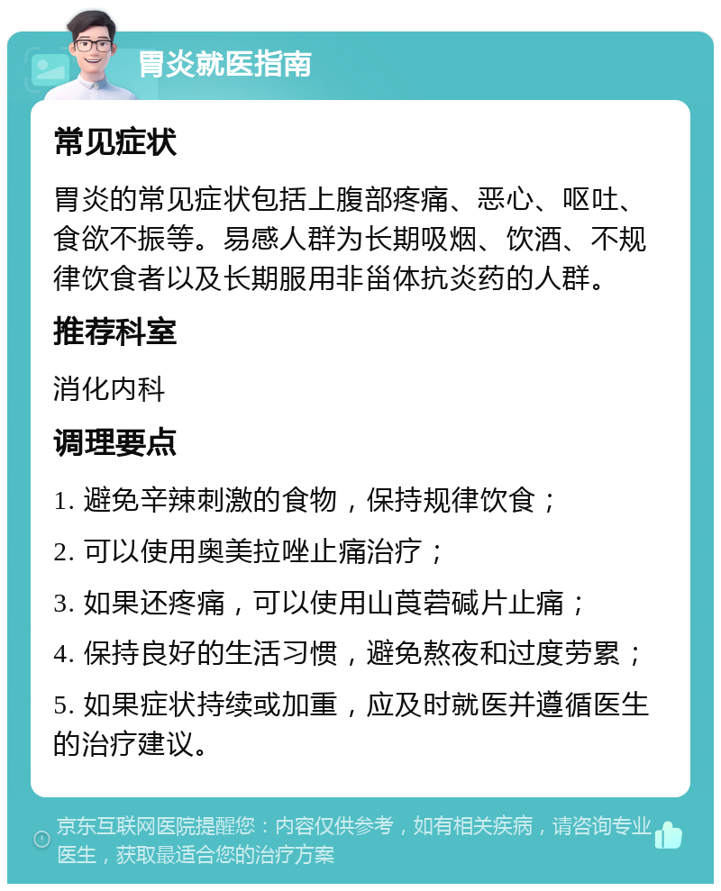 胃炎就医指南 常见症状 胃炎的常见症状包括上腹部疼痛、恶心、呕吐、食欲不振等。易感人群为长期吸烟、饮酒、不规律饮食者以及长期服用非甾体抗炎药的人群。 推荐科室 消化内科 调理要点 1. 避免辛辣刺激的食物，保持规律饮食； 2. 可以使用奥美拉唑止痛治疗； 3. 如果还疼痛，可以使用山莨菪碱片止痛； 4. 保持良好的生活习惯，避免熬夜和过度劳累； 5. 如果症状持续或加重，应及时就医并遵循医生的治疗建议。