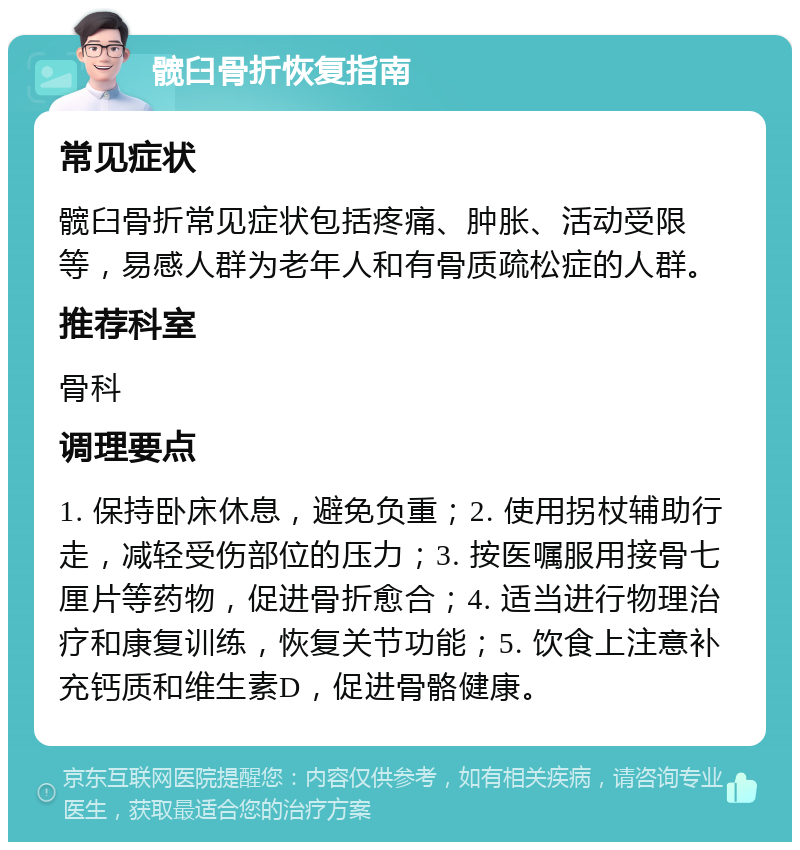 髋臼骨折恢复指南 常见症状 髋臼骨折常见症状包括疼痛、肿胀、活动受限等，易感人群为老年人和有骨质疏松症的人群。 推荐科室 骨科 调理要点 1. 保持卧床休息，避免负重；2. 使用拐杖辅助行走，减轻受伤部位的压力；3. 按医嘱服用接骨七厘片等药物，促进骨折愈合；4. 适当进行物理治疗和康复训练，恢复关节功能；5. 饮食上注意补充钙质和维生素D，促进骨骼健康。