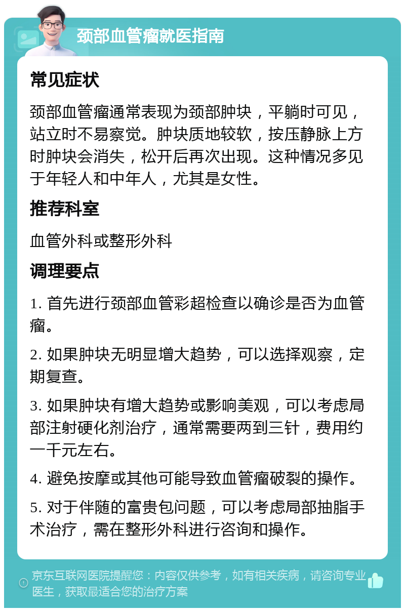 颈部血管瘤就医指南 常见症状 颈部血管瘤通常表现为颈部肿块，平躺时可见，站立时不易察觉。肿块质地较软，按压静脉上方时肿块会消失，松开后再次出现。这种情况多见于年轻人和中年人，尤其是女性。 推荐科室 血管外科或整形外科 调理要点 1. 首先进行颈部血管彩超检查以确诊是否为血管瘤。 2. 如果肿块无明显增大趋势，可以选择观察，定期复查。 3. 如果肿块有增大趋势或影响美观，可以考虑局部注射硬化剂治疗，通常需要两到三针，费用约一千元左右。 4. 避免按摩或其他可能导致血管瘤破裂的操作。 5. 对于伴随的富贵包问题，可以考虑局部抽脂手术治疗，需在整形外科进行咨询和操作。