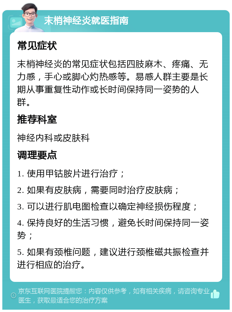 末梢神经炎就医指南 常见症状 末梢神经炎的常见症状包括四肢麻木、疼痛、无力感，手心或脚心灼热感等。易感人群主要是长期从事重复性动作或长时间保持同一姿势的人群。 推荐科室 神经内科或皮肤科 调理要点 1. 使用甲钴胺片进行治疗； 2. 如果有皮肤病，需要同时治疗皮肤病； 3. 可以进行肌电图检查以确定神经损伤程度； 4. 保持良好的生活习惯，避免长时间保持同一姿势； 5. 如果有颈椎问题，建议进行颈椎磁共振检查并进行相应的治疗。