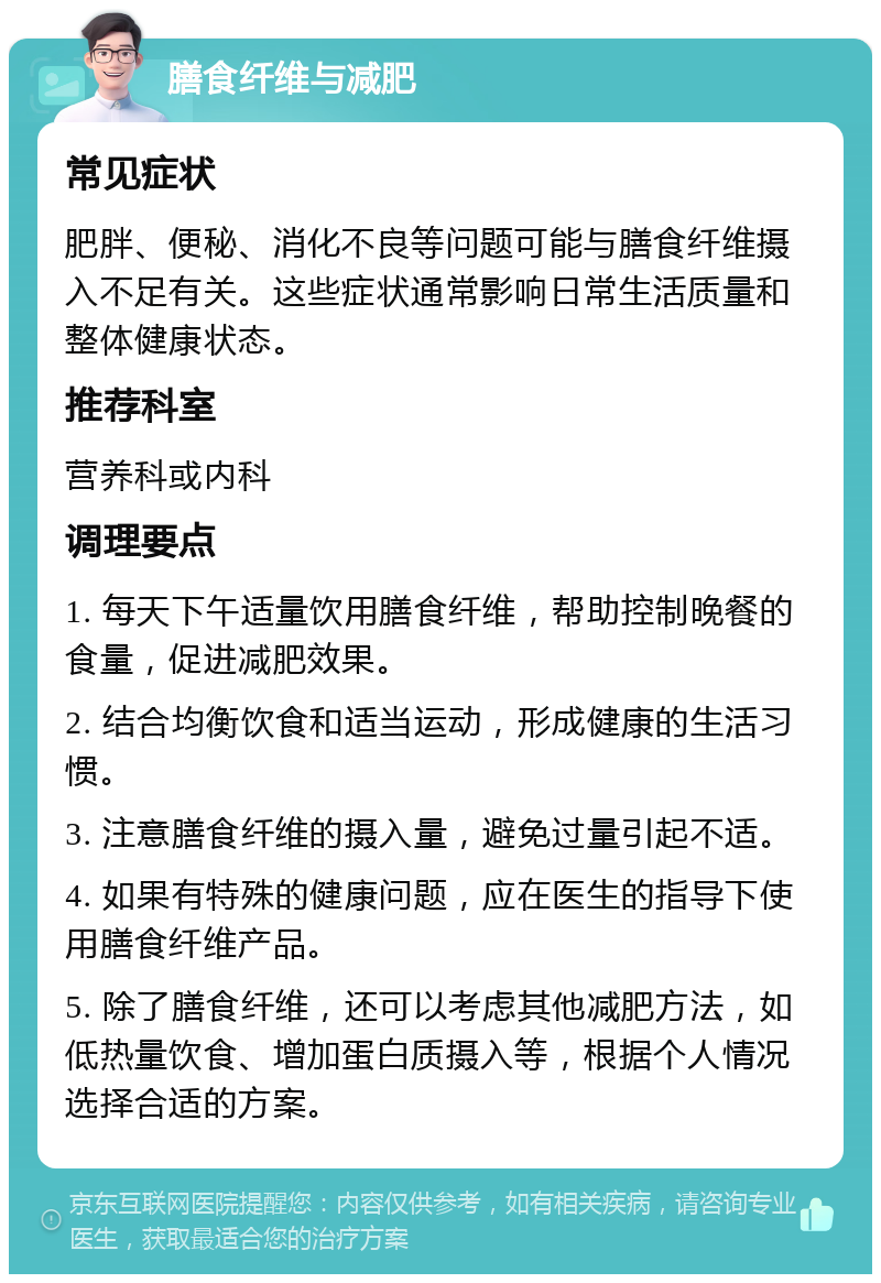 膳食纤维与减肥 常见症状 肥胖、便秘、消化不良等问题可能与膳食纤维摄入不足有关。这些症状通常影响日常生活质量和整体健康状态。 推荐科室 营养科或内科 调理要点 1. 每天下午适量饮用膳食纤维，帮助控制晚餐的食量，促进减肥效果。 2. 结合均衡饮食和适当运动，形成健康的生活习惯。 3. 注意膳食纤维的摄入量，避免过量引起不适。 4. 如果有特殊的健康问题，应在医生的指导下使用膳食纤维产品。 5. 除了膳食纤维，还可以考虑其他减肥方法，如低热量饮食、增加蛋白质摄入等，根据个人情况选择合适的方案。