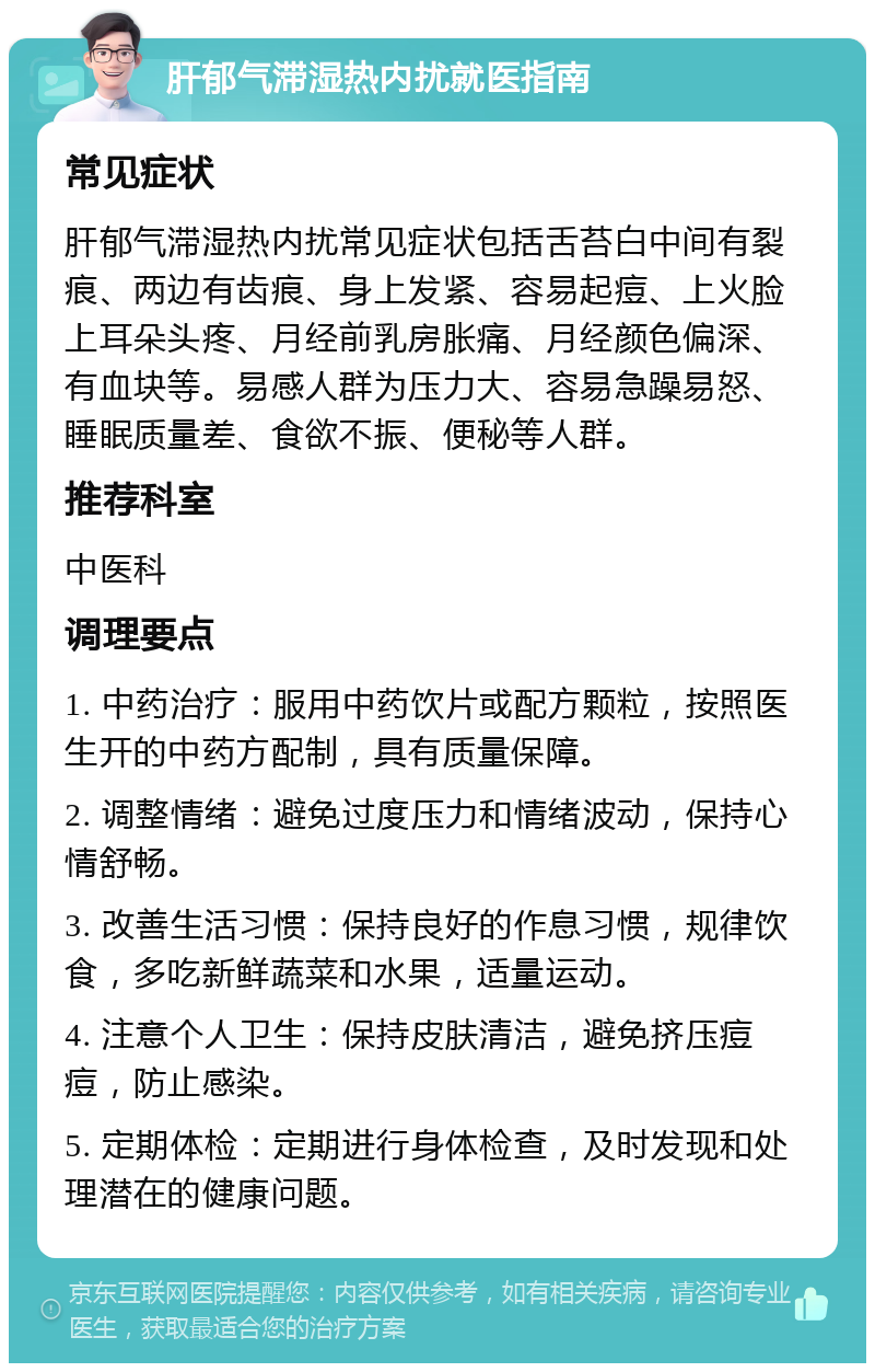 肝郁气滞湿热内扰就医指南 常见症状 肝郁气滞湿热内扰常见症状包括舌苔白中间有裂痕、两边有齿痕、身上发紧、容易起痘、上火脸上耳朵头疼、月经前乳房胀痛、月经颜色偏深、有血块等。易感人群为压力大、容易急躁易怒、睡眠质量差、食欲不振、便秘等人群。 推荐科室 中医科 调理要点 1. 中药治疗：服用中药饮片或配方颗粒，按照医生开的中药方配制，具有质量保障。 2. 调整情绪：避免过度压力和情绪波动，保持心情舒畅。 3. 改善生活习惯：保持良好的作息习惯，规律饮食，多吃新鲜蔬菜和水果，适量运动。 4. 注意个人卫生：保持皮肤清洁，避免挤压痘痘，防止感染。 5. 定期体检：定期进行身体检查，及时发现和处理潜在的健康问题。