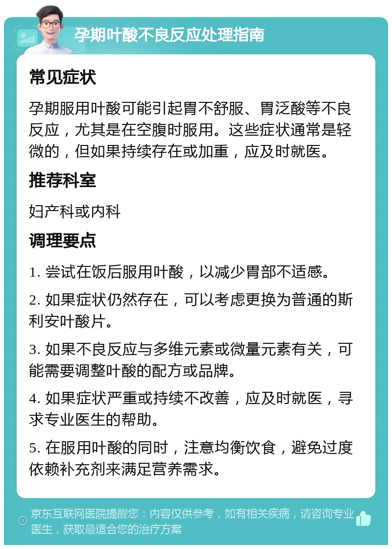 孕期叶酸不良反应处理指南 常见症状 孕期服用叶酸可能引起胃不舒服、胃泛酸等不良反应，尤其是在空腹时服用。这些症状通常是轻微的，但如果持续存在或加重，应及时就医。 推荐科室 妇产科或内科 调理要点 1. 尝试在饭后服用叶酸，以减少胃部不适感。 2. 如果症状仍然存在，可以考虑更换为普通的斯利安叶酸片。 3. 如果不良反应与多维元素或微量元素有关，可能需要调整叶酸的配方或品牌。 4. 如果症状严重或持续不改善，应及时就医，寻求专业医生的帮助。 5. 在服用叶酸的同时，注意均衡饮食，避免过度依赖补充剂来满足营养需求。