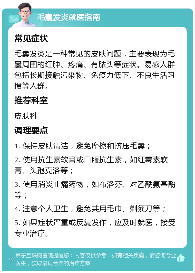 毛囊发炎就医指南 常见症状 毛囊发炎是一种常见的皮肤问题，主要表现为毛囊周围的红肿、疼痛、有脓头等症状。易感人群包括长期接触污染物、免疫力低下、不良生活习惯等人群。 推荐科室 皮肤科 调理要点 1. 保持皮肤清洁，避免摩擦和挤压毛囊； 2. 使用抗生素软膏或口服抗生素，如红霉素软膏、头孢克洛等； 3. 使用消炎止痛药物，如布洛芬、对乙酰氨基酚等； 4. 注意个人卫生，避免共用毛巾、剃须刀等； 5. 如果症状严重或反复发作，应及时就医，接受专业治疗。