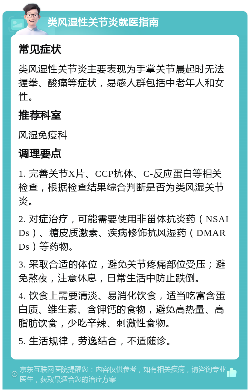 类风湿性关节炎就医指南 常见症状 类风湿性关节炎主要表现为手掌关节晨起时无法握拳、酸痛等症状，易感人群包括中老年人和女性。 推荐科室 风湿免疫科 调理要点 1. 完善关节X片、CCP抗体、C-反应蛋白等相关检查，根据检查结果综合判断是否为类风湿关节炎。 2. 对症治疗，可能需要使用非甾体抗炎药（NSAIDs）、糖皮质激素、疾病修饰抗风湿药（DMARDs）等药物。 3. 采取合适的体位，避免关节疼痛部位受压；避免熬夜，注意休息，日常生活中防止跌倒。 4. 饮食上需要清淡、易消化饮食，适当吃富含蛋白质、维生素、含钾钙的食物，避免高热量、高脂肪饮食，少吃辛辣、刺激性食物。 5. 生活规律，劳逸结合，不适随诊。