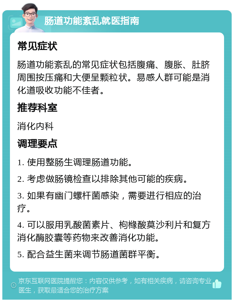 肠道功能紊乱就医指南 常见症状 肠道功能紊乱的常见症状包括腹痛、腹胀、肚脐周围按压痛和大便呈颗粒状。易感人群可能是消化道吸收功能不佳者。 推荐科室 消化内科 调理要点 1. 使用整肠生调理肠道功能。 2. 考虑做肠镜检查以排除其他可能的疾病。 3. 如果有幽门螺杆菌感染，需要进行相应的治疗。 4. 可以服用乳酸菌素片、枸橼酸莫沙利片和复方消化酶胶囊等药物来改善消化功能。 5. 配合益生菌来调节肠道菌群平衡。