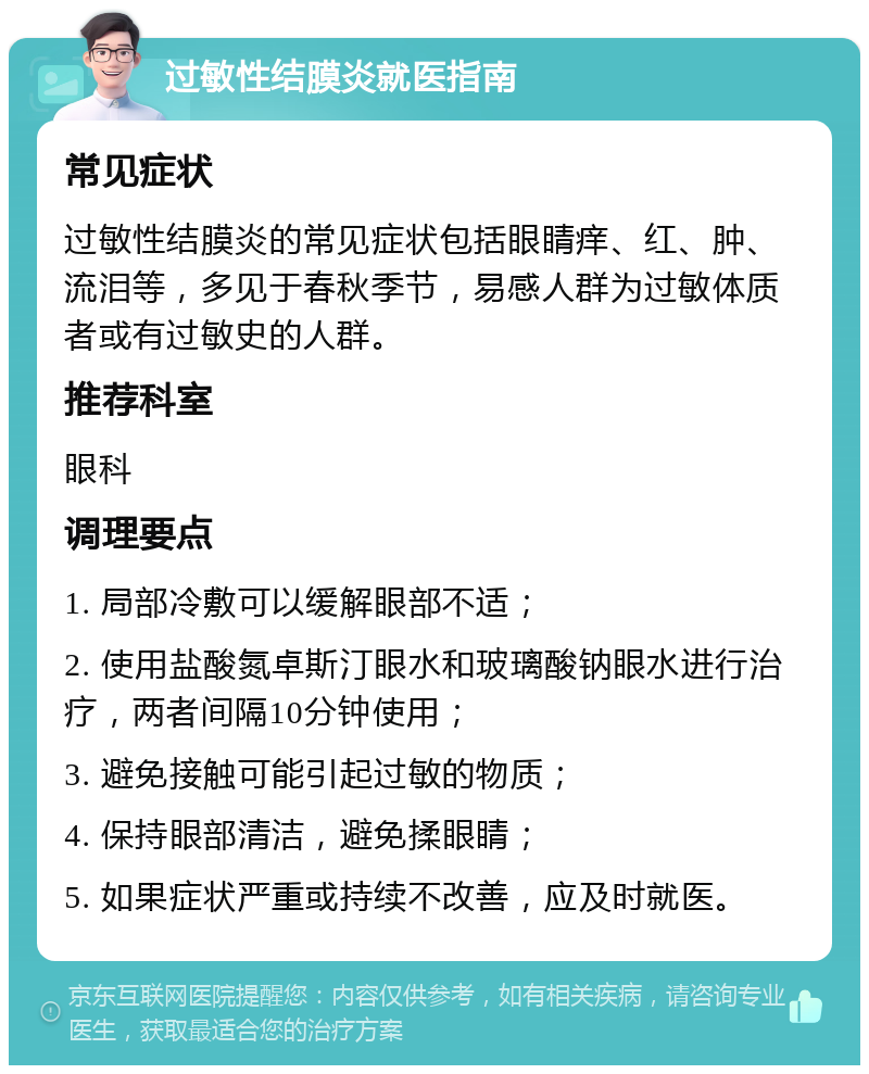 过敏性结膜炎就医指南 常见症状 过敏性结膜炎的常见症状包括眼睛痒、红、肿、流泪等，多见于春秋季节，易感人群为过敏体质者或有过敏史的人群。 推荐科室 眼科 调理要点 1. 局部冷敷可以缓解眼部不适； 2. 使用盐酸氮卓斯汀眼水和玻璃酸钠眼水进行治疗，两者间隔10分钟使用； 3. 避免接触可能引起过敏的物质； 4. 保持眼部清洁，避免揉眼睛； 5. 如果症状严重或持续不改善，应及时就医。