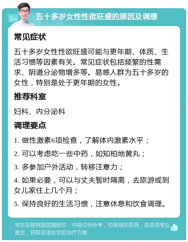 五十多岁女性性欲旺盛的原因及调理 常见症状 五十多岁女性性欲旺盛可能与更年期、体质、生活习惯等因素有关。常见症状包括频繁的性需求、阴道分泌物增多等。易感人群为五十多岁的女性，特别是处于更年期的女性。 推荐科室 妇科、内分泌科 调理要点 1. 做性激素6项检查，了解体内激素水平； 2. 可以考虑吃一些中药，如知柏地黄丸； 3. 多参加户外活动，转移注意力； 4. 如果必要，可以与丈夫暂时隔离，去旅游或到女儿家住上几个月； 5. 保持良好的生活习惯，注意休息和饮食调理。