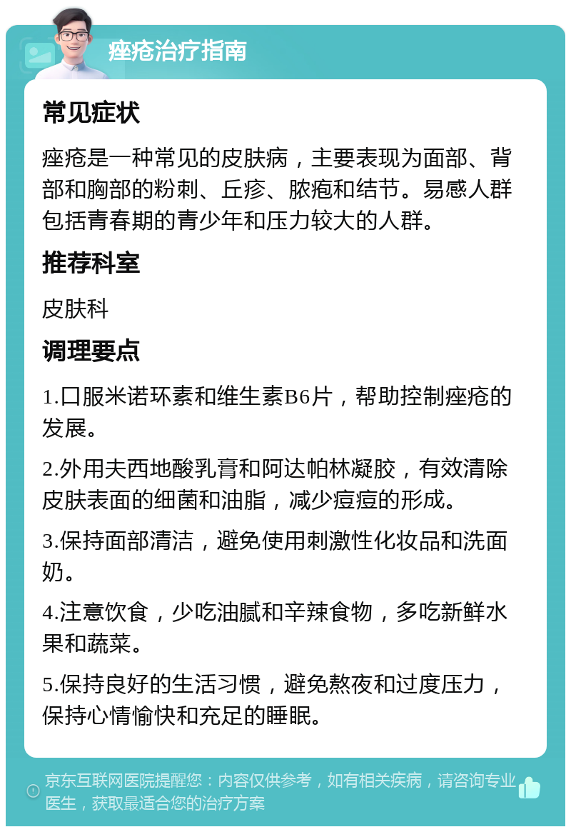 痤疮治疗指南 常见症状 痤疮是一种常见的皮肤病，主要表现为面部、背部和胸部的粉刺、丘疹、脓疱和结节。易感人群包括青春期的青少年和压力较大的人群。 推荐科室 皮肤科 调理要点 1.口服米诺环素和维生素B6片，帮助控制痤疮的发展。 2.外用夫西地酸乳膏和阿达帕林凝胶，有效清除皮肤表面的细菌和油脂，减少痘痘的形成。 3.保持面部清洁，避免使用刺激性化妆品和洗面奶。 4.注意饮食，少吃油腻和辛辣食物，多吃新鲜水果和蔬菜。 5.保持良好的生活习惯，避免熬夜和过度压力，保持心情愉快和充足的睡眠。