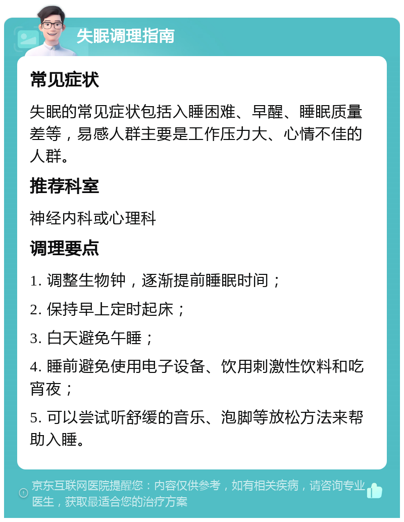 失眠调理指南 常见症状 失眠的常见症状包括入睡困难、早醒、睡眠质量差等，易感人群主要是工作压力大、心情不佳的人群。 推荐科室 神经内科或心理科 调理要点 1. 调整生物钟，逐渐提前睡眠时间； 2. 保持早上定时起床； 3. 白天避免午睡； 4. 睡前避免使用电子设备、饮用刺激性饮料和吃宵夜； 5. 可以尝试听舒缓的音乐、泡脚等放松方法来帮助入睡。