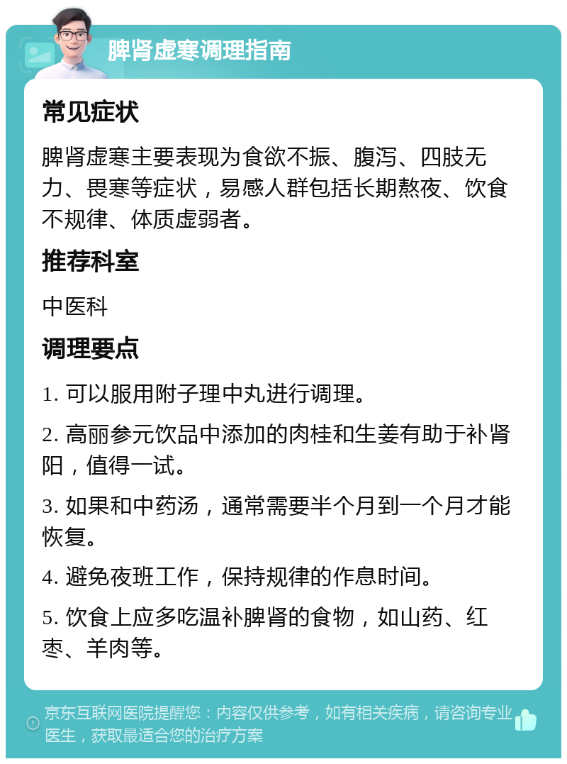 脾肾虚寒调理指南 常见症状 脾肾虚寒主要表现为食欲不振、腹泻、四肢无力、畏寒等症状，易感人群包括长期熬夜、饮食不规律、体质虚弱者。 推荐科室 中医科 调理要点 1. 可以服用附子理中丸进行调理。 2. 高丽参元饮品中添加的肉桂和生姜有助于补肾阳，值得一试。 3. 如果和中药汤，通常需要半个月到一个月才能恢复。 4. 避免夜班工作，保持规律的作息时间。 5. 饮食上应多吃温补脾肾的食物，如山药、红枣、羊肉等。