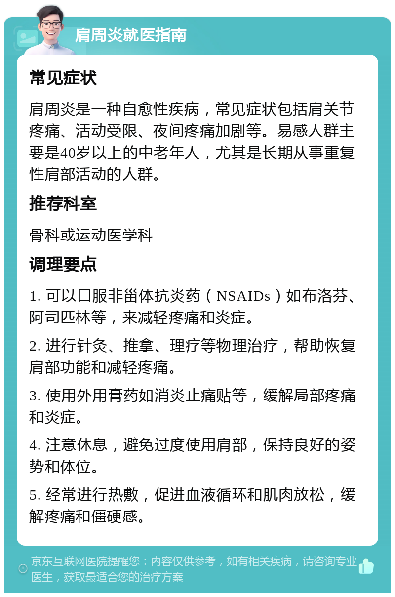 肩周炎就医指南 常见症状 肩周炎是一种自愈性疾病，常见症状包括肩关节疼痛、活动受限、夜间疼痛加剧等。易感人群主要是40岁以上的中老年人，尤其是长期从事重复性肩部活动的人群。 推荐科室 骨科或运动医学科 调理要点 1. 可以口服非甾体抗炎药（NSAIDs）如布洛芬、阿司匹林等，来减轻疼痛和炎症。 2. 进行针灸、推拿、理疗等物理治疗，帮助恢复肩部功能和减轻疼痛。 3. 使用外用膏药如消炎止痛贴等，缓解局部疼痛和炎症。 4. 注意休息，避免过度使用肩部，保持良好的姿势和体位。 5. 经常进行热敷，促进血液循环和肌肉放松，缓解疼痛和僵硬感。