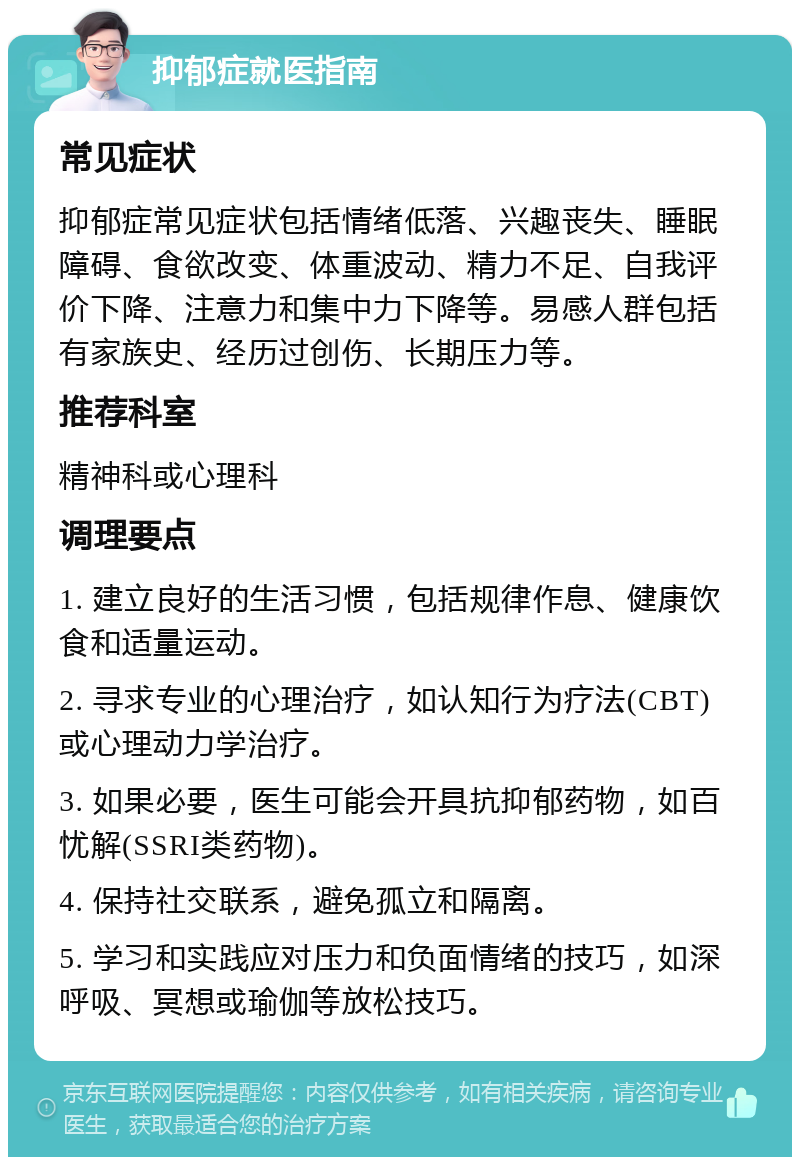 抑郁症就医指南 常见症状 抑郁症常见症状包括情绪低落、兴趣丧失、睡眠障碍、食欲改变、体重波动、精力不足、自我评价下降、注意力和集中力下降等。易感人群包括有家族史、经历过创伤、长期压力等。 推荐科室 精神科或心理科 调理要点 1. 建立良好的生活习惯，包括规律作息、健康饮食和适量运动。 2. 寻求专业的心理治疗，如认知行为疗法(CBT)或心理动力学治疗。 3. 如果必要，医生可能会开具抗抑郁药物，如百忧解(SSRI类药物)。 4. 保持社交联系，避免孤立和隔离。 5. 学习和实践应对压力和负面情绪的技巧，如深呼吸、冥想或瑜伽等放松技巧。