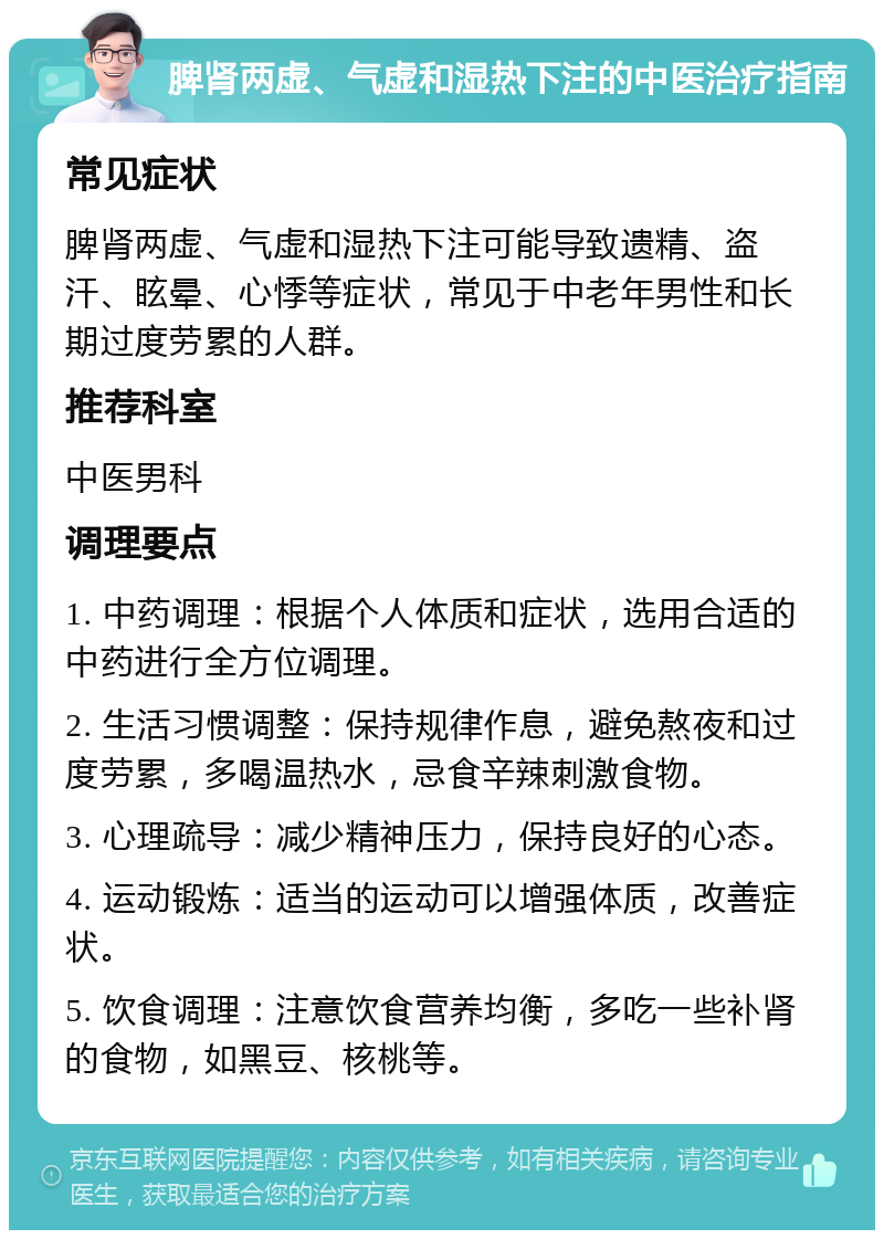 脾肾两虚、气虚和湿热下注的中医治疗指南 常见症状 脾肾两虚、气虚和湿热下注可能导致遗精、盗汗、眩晕、心悸等症状，常见于中老年男性和长期过度劳累的人群。 推荐科室 中医男科 调理要点 1. 中药调理：根据个人体质和症状，选用合适的中药进行全方位调理。 2. 生活习惯调整：保持规律作息，避免熬夜和过度劳累，多喝温热水，忌食辛辣刺激食物。 3. 心理疏导：减少精神压力，保持良好的心态。 4. 运动锻炼：适当的运动可以增强体质，改善症状。 5. 饮食调理：注意饮食营养均衡，多吃一些补肾的食物，如黑豆、核桃等。