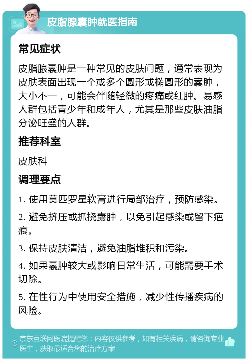 皮脂腺囊肿就医指南 常见症状 皮脂腺囊肿是一种常见的皮肤问题，通常表现为皮肤表面出现一个或多个圆形或椭圆形的囊肿，大小不一，可能会伴随轻微的疼痛或红肿。易感人群包括青少年和成年人，尤其是那些皮肤油脂分泌旺盛的人群。 推荐科室 皮肤科 调理要点 1. 使用莫匹罗星软膏进行局部治疗，预防感染。 2. 避免挤压或抓挠囊肿，以免引起感染或留下疤痕。 3. 保持皮肤清洁，避免油脂堆积和污染。 4. 如果囊肿较大或影响日常生活，可能需要手术切除。 5. 在性行为中使用安全措施，减少性传播疾病的风险。