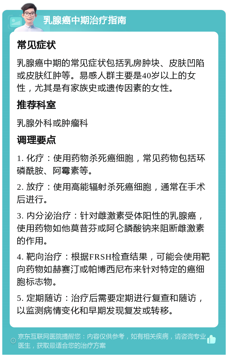 乳腺癌中期治疗指南 常见症状 乳腺癌中期的常见症状包括乳房肿块、皮肤凹陷或皮肤红肿等。易感人群主要是40岁以上的女性，尤其是有家族史或遗传因素的女性。 推荐科室 乳腺外科或肿瘤科 调理要点 1. 化疗：使用药物杀死癌细胞，常见药物包括环磷酰胺、阿霉素等。 2. 放疗：使用高能辐射杀死癌细胞，通常在手术后进行。 3. 内分泌治疗：针对雌激素受体阳性的乳腺癌，使用药物如他莫昔芬或阿仑膦酸钠来阻断雌激素的作用。 4. 靶向治疗：根据FRSH检查结果，可能会使用靶向药物如赫赛汀或帕博西尼布来针对特定的癌细胞标志物。 5. 定期随访：治疗后需要定期进行复查和随访，以监测病情变化和早期发现复发或转移。