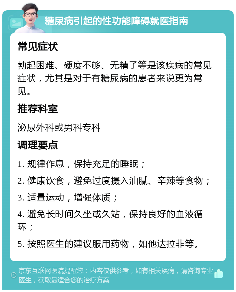 糖尿病引起的性功能障碍就医指南 常见症状 勃起困难、硬度不够、无精子等是该疾病的常见症状，尤其是对于有糖尿病的患者来说更为常见。 推荐科室 泌尿外科或男科专科 调理要点 1. 规律作息，保持充足的睡眠； 2. 健康饮食，避免过度摄入油腻、辛辣等食物； 3. 适量运动，增强体质； 4. 避免长时间久坐或久站，保持良好的血液循环； 5. 按照医生的建议服用药物，如他达拉非等。