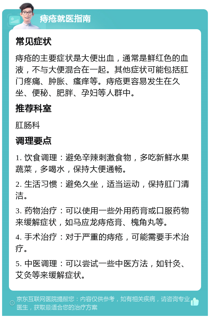 痔疮就医指南 常见症状 痔疮的主要症状是大便出血，通常是鲜红色的血液，不与大便混合在一起。其他症状可能包括肛门疼痛、肿胀、瘙痒等。痔疮更容易发生在久坐、便秘、肥胖、孕妇等人群中。 推荐科室 肛肠科 调理要点 1. 饮食调理：避免辛辣刺激食物，多吃新鲜水果蔬菜，多喝水，保持大便通畅。 2. 生活习惯：避免久坐，适当运动，保持肛门清洁。 3. 药物治疗：可以使用一些外用药膏或口服药物来缓解症状，如马应龙痔疮膏、槐角丸等。 4. 手术治疗：对于严重的痔疮，可能需要手术治疗。 5. 中医调理：可以尝试一些中医方法，如针灸、艾灸等来缓解症状。