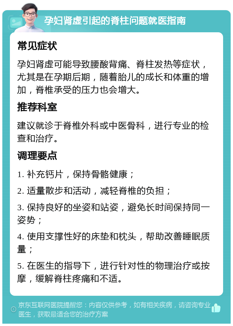 孕妇肾虚引起的脊柱问题就医指南 常见症状 孕妇肾虚可能导致腰酸背痛、脊柱发热等症状，尤其是在孕期后期，随着胎儿的成长和体重的增加，脊椎承受的压力也会增大。 推荐科室 建议就诊于脊椎外科或中医骨科，进行专业的检查和治疗。 调理要点 1. 补充钙片，保持骨骼健康； 2. 适量散步和活动，减轻脊椎的负担； 3. 保持良好的坐姿和站姿，避免长时间保持同一姿势； 4. 使用支撑性好的床垫和枕头，帮助改善睡眠质量； 5. 在医生的指导下，进行针对性的物理治疗或按摩，缓解脊柱疼痛和不适。