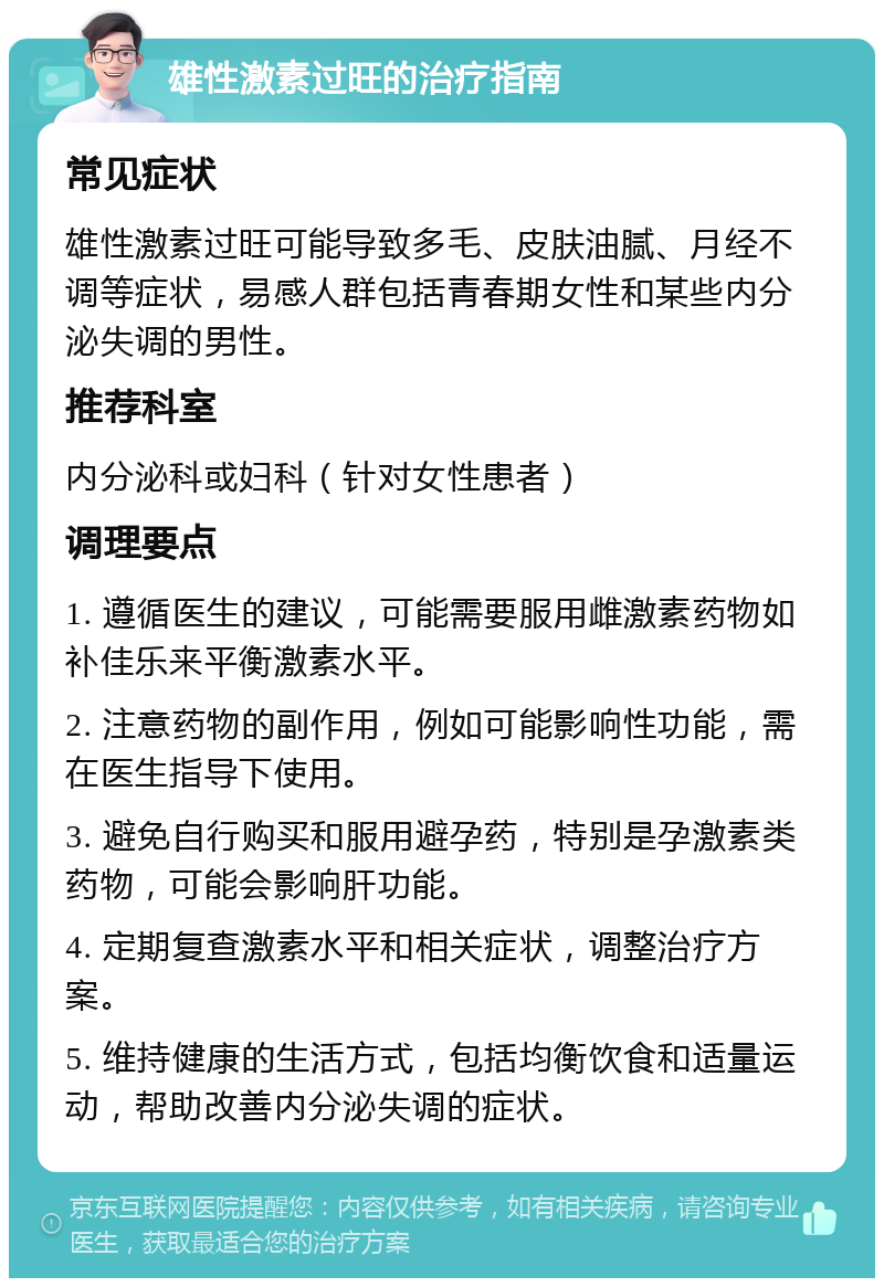 雄性激素过旺的治疗指南 常见症状 雄性激素过旺可能导致多毛、皮肤油腻、月经不调等症状，易感人群包括青春期女性和某些内分泌失调的男性。 推荐科室 内分泌科或妇科（针对女性患者） 调理要点 1. 遵循医生的建议，可能需要服用雌激素药物如补佳乐来平衡激素水平。 2. 注意药物的副作用，例如可能影响性功能，需在医生指导下使用。 3. 避免自行购买和服用避孕药，特别是孕激素类药物，可能会影响肝功能。 4. 定期复查激素水平和相关症状，调整治疗方案。 5. 维持健康的生活方式，包括均衡饮食和适量运动，帮助改善内分泌失调的症状。