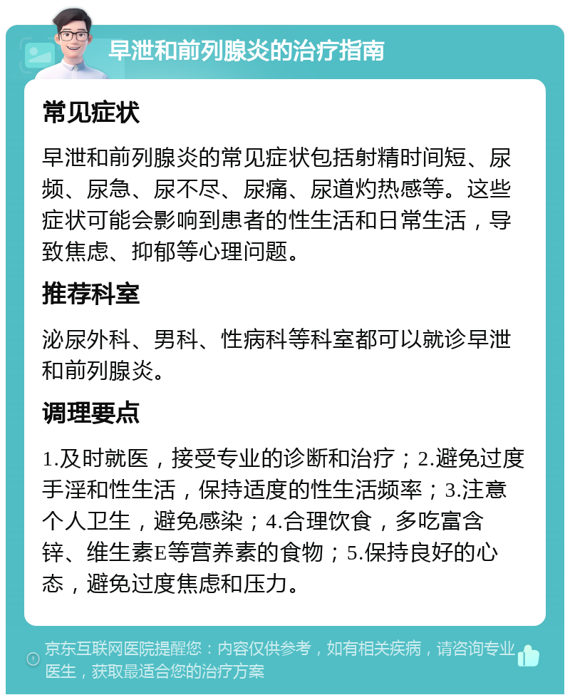 早泄和前列腺炎的治疗指南 常见症状 早泄和前列腺炎的常见症状包括射精时间短、尿频、尿急、尿不尽、尿痛、尿道灼热感等。这些症状可能会影响到患者的性生活和日常生活，导致焦虑、抑郁等心理问题。 推荐科室 泌尿外科、男科、性病科等科室都可以就诊早泄和前列腺炎。 调理要点 1.及时就医，接受专业的诊断和治疗；2.避免过度手淫和性生活，保持适度的性生活频率；3.注意个人卫生，避免感染；4.合理饮食，多吃富含锌、维生素E等营养素的食物；5.保持良好的心态，避免过度焦虑和压力。