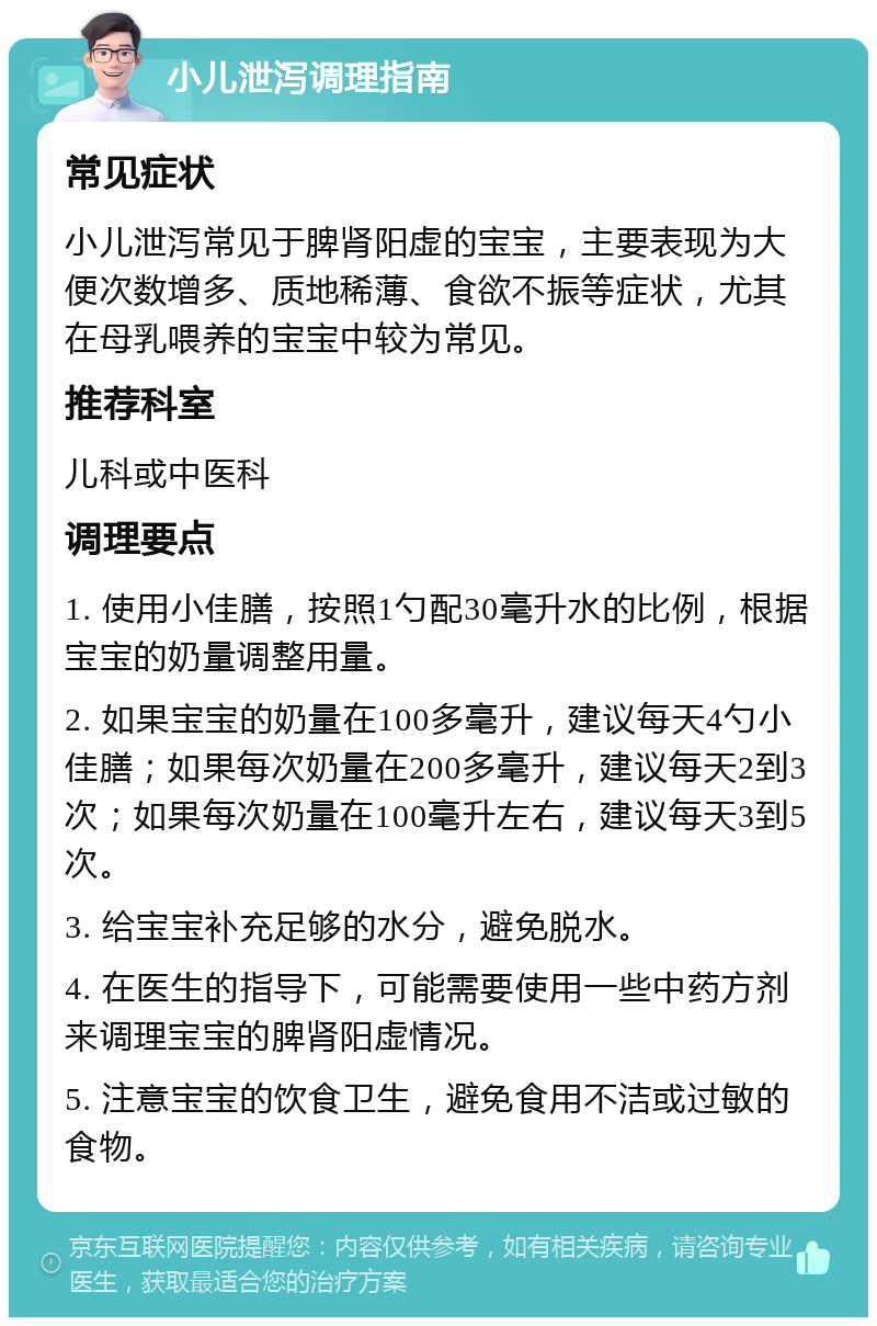 小儿泄泻调理指南 常见症状 小儿泄泻常见于脾肾阳虚的宝宝，主要表现为大便次数增多、质地稀薄、食欲不振等症状，尤其在母乳喂养的宝宝中较为常见。 推荐科室 儿科或中医科 调理要点 1. 使用小佳膳，按照1勺配30毫升水的比例，根据宝宝的奶量调整用量。 2. 如果宝宝的奶量在100多毫升，建议每天4勺小佳膳；如果每次奶量在200多毫升，建议每天2到3次；如果每次奶量在100毫升左右，建议每天3到5次。 3. 给宝宝补充足够的水分，避免脱水。 4. 在医生的指导下，可能需要使用一些中药方剂来调理宝宝的脾肾阳虚情况。 5. 注意宝宝的饮食卫生，避免食用不洁或过敏的食物。