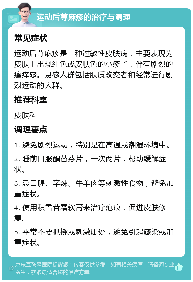 运动后荨麻疹的治疗与调理 常见症状 运动后荨麻疹是一种过敏性皮肤病，主要表现为皮肤上出现红色或皮肤色的小疹子，伴有剧烈的瘙痒感。易感人群包括肤质改变者和经常进行剧烈运动的人群。 推荐科室 皮肤科 调理要点 1. 避免剧烈运动，特别是在高温或潮湿环境中。 2. 睡前口服酮替芬片，一次两片，帮助缓解症状。 3. 忌口腥、辛辣、牛羊肉等刺激性食物，避免加重症状。 4. 使用积雪苷霜软膏来治疗疤痕，促进皮肤修复。 5. 平常不要抓挠或刺激患处，避免引起感染或加重症状。