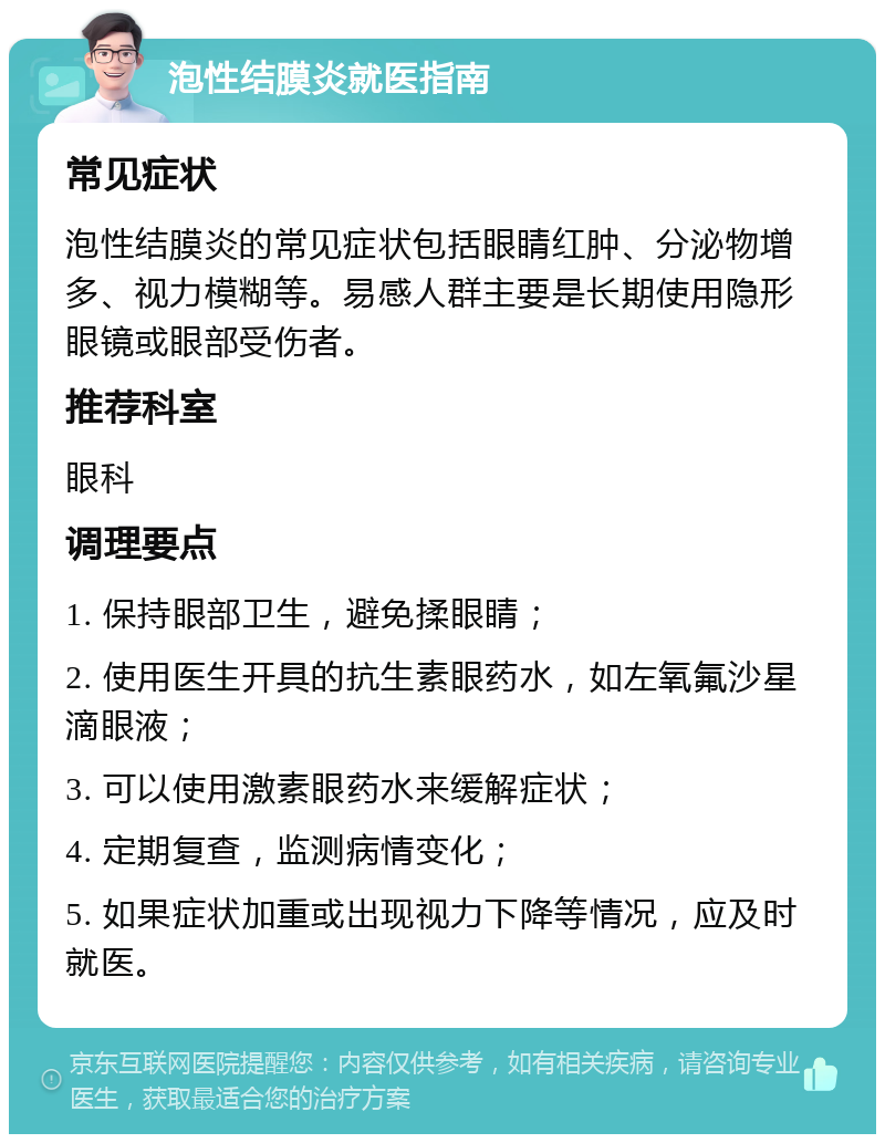 泡性结膜炎就医指南 常见症状 泡性结膜炎的常见症状包括眼睛红肿、分泌物增多、视力模糊等。易感人群主要是长期使用隐形眼镜或眼部受伤者。 推荐科室 眼科 调理要点 1. 保持眼部卫生，避免揉眼睛； 2. 使用医生开具的抗生素眼药水，如左氧氟沙星滴眼液； 3. 可以使用激素眼药水来缓解症状； 4. 定期复查，监测病情变化； 5. 如果症状加重或出现视力下降等情况，应及时就医。