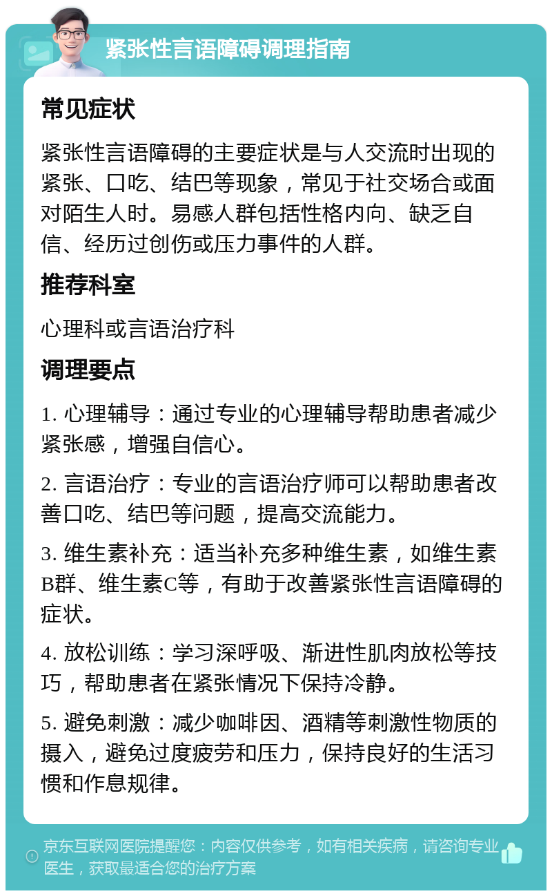 紧张性言语障碍调理指南 常见症状 紧张性言语障碍的主要症状是与人交流时出现的紧张、口吃、结巴等现象，常见于社交场合或面对陌生人时。易感人群包括性格内向、缺乏自信、经历过创伤或压力事件的人群。 推荐科室 心理科或言语治疗科 调理要点 1. 心理辅导：通过专业的心理辅导帮助患者减少紧张感，增强自信心。 2. 言语治疗：专业的言语治疗师可以帮助患者改善口吃、结巴等问题，提高交流能力。 3. 维生素补充：适当补充多种维生素，如维生素B群、维生素C等，有助于改善紧张性言语障碍的症状。 4. 放松训练：学习深呼吸、渐进性肌肉放松等技巧，帮助患者在紧张情况下保持冷静。 5. 避免刺激：减少咖啡因、酒精等刺激性物质的摄入，避免过度疲劳和压力，保持良好的生活习惯和作息规律。