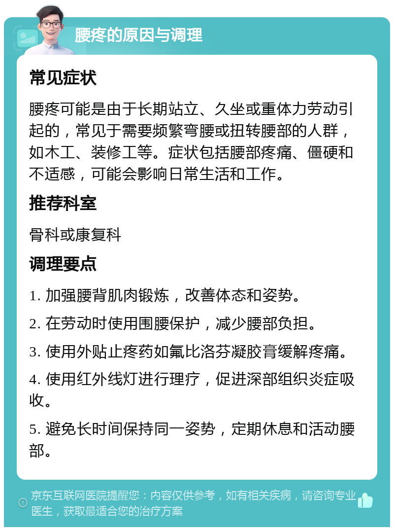 腰疼的原因与调理 常见症状 腰疼可能是由于长期站立、久坐或重体力劳动引起的，常见于需要频繁弯腰或扭转腰部的人群，如木工、装修工等。症状包括腰部疼痛、僵硬和不适感，可能会影响日常生活和工作。 推荐科室 骨科或康复科 调理要点 1. 加强腰背肌肉锻炼，改善体态和姿势。 2. 在劳动时使用围腰保护，减少腰部负担。 3. 使用外贴止疼药如氟比洛芬凝胶膏缓解疼痛。 4. 使用红外线灯进行理疗，促进深部组织炎症吸收。 5. 避免长时间保持同一姿势，定期休息和活动腰部。