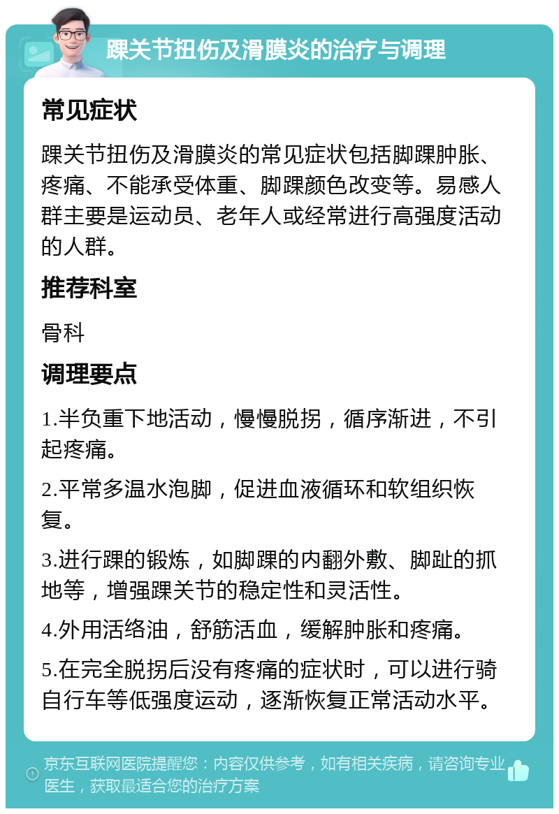 踝关节扭伤及滑膜炎的治疗与调理 常见症状 踝关节扭伤及滑膜炎的常见症状包括脚踝肿胀、疼痛、不能承受体重、脚踝颜色改变等。易感人群主要是运动员、老年人或经常进行高强度活动的人群。 推荐科室 骨科 调理要点 1.半负重下地活动，慢慢脱拐，循序渐进，不引起疼痛。 2.平常多温水泡脚，促进血液循环和软组织恢复。 3.进行踝的锻炼，如脚踝的内翻外敷、脚趾的抓地等，增强踝关节的稳定性和灵活性。 4.外用活络油，舒筋活血，缓解肿胀和疼痛。 5.在完全脱拐后没有疼痛的症状时，可以进行骑自行车等低强度运动，逐渐恢复正常活动水平。