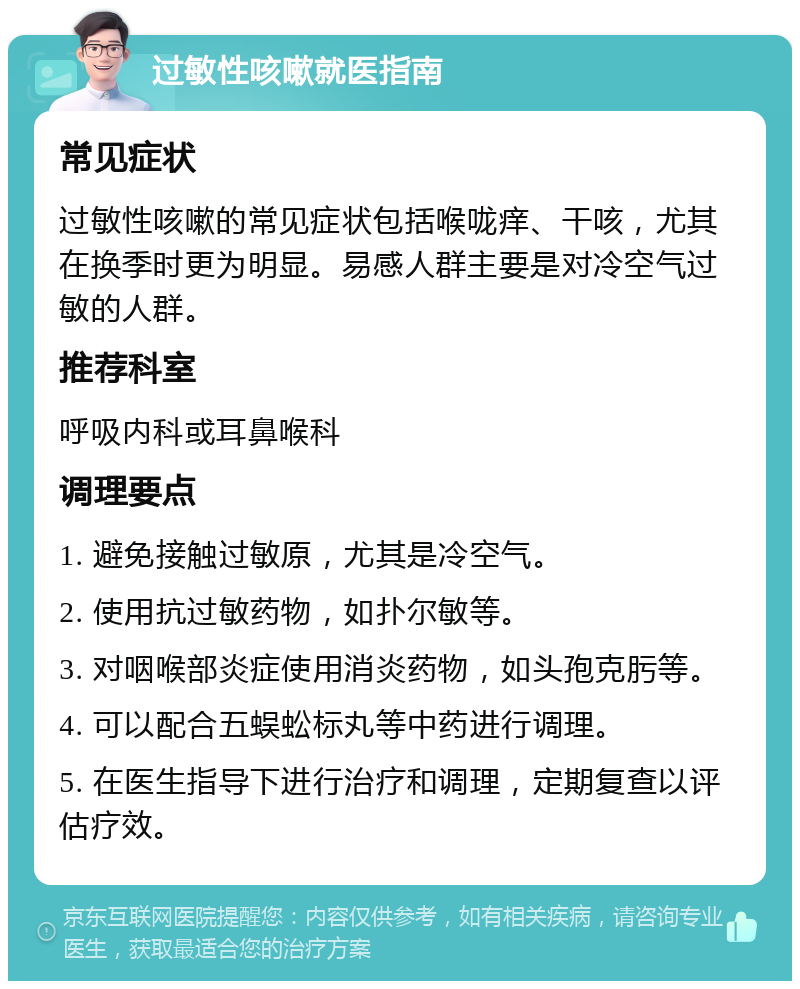 过敏性咳嗽就医指南 常见症状 过敏性咳嗽的常见症状包括喉咙痒、干咳，尤其在换季时更为明显。易感人群主要是对冷空气过敏的人群。 推荐科室 呼吸内科或耳鼻喉科 调理要点 1. 避免接触过敏原，尤其是冷空气。 2. 使用抗过敏药物，如扑尔敏等。 3. 对咽喉部炎症使用消炎药物，如头孢克肟等。 4. 可以配合五蜈蚣标丸等中药进行调理。 5. 在医生指导下进行治疗和调理，定期复查以评估疗效。