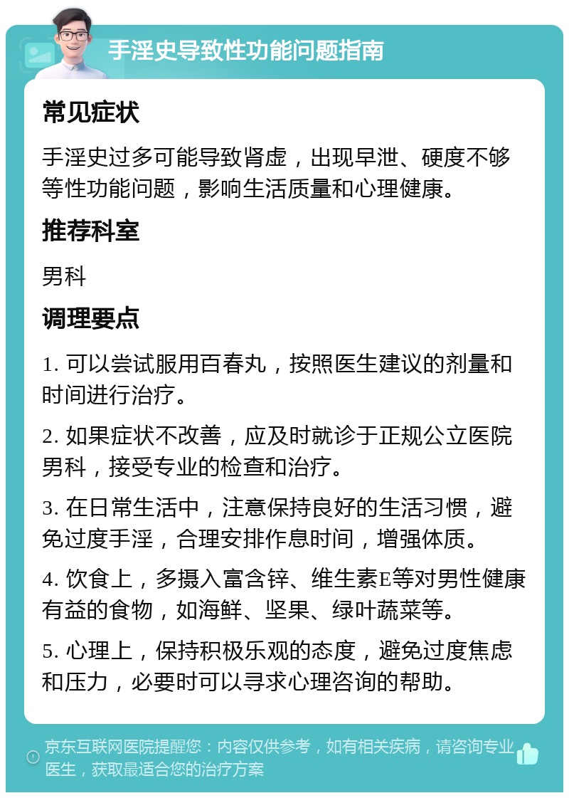 手淫史导致性功能问题指南 常见症状 手淫史过多可能导致肾虚，出现早泄、硬度不够等性功能问题，影响生活质量和心理健康。 推荐科室 男科 调理要点 1. 可以尝试服用百春丸，按照医生建议的剂量和时间进行治疗。 2. 如果症状不改善，应及时就诊于正规公立医院男科，接受专业的检查和治疗。 3. 在日常生活中，注意保持良好的生活习惯，避免过度手淫，合理安排作息时间，增强体质。 4. 饮食上，多摄入富含锌、维生素E等对男性健康有益的食物，如海鲜、坚果、绿叶蔬菜等。 5. 心理上，保持积极乐观的态度，避免过度焦虑和压力，必要时可以寻求心理咨询的帮助。