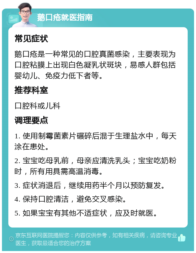 鹅口疮就医指南 常见症状 鹅口疮是一种常见的口腔真菌感染，主要表现为口腔粘膜上出现白色凝乳状斑块，易感人群包括婴幼儿、免疫力低下者等。 推荐科室 口腔科或儿科 调理要点 1. 使用制霉菌素片碾碎后混于生理盐水中，每天涂在患处。 2. 宝宝吃母乳前，母亲应清洗乳头；宝宝吃奶粉时，所有用具需高温消毒。 3. 症状消退后，继续用药半个月以预防复发。 4. 保持口腔清洁，避免交叉感染。 5. 如果宝宝有其他不适症状，应及时就医。