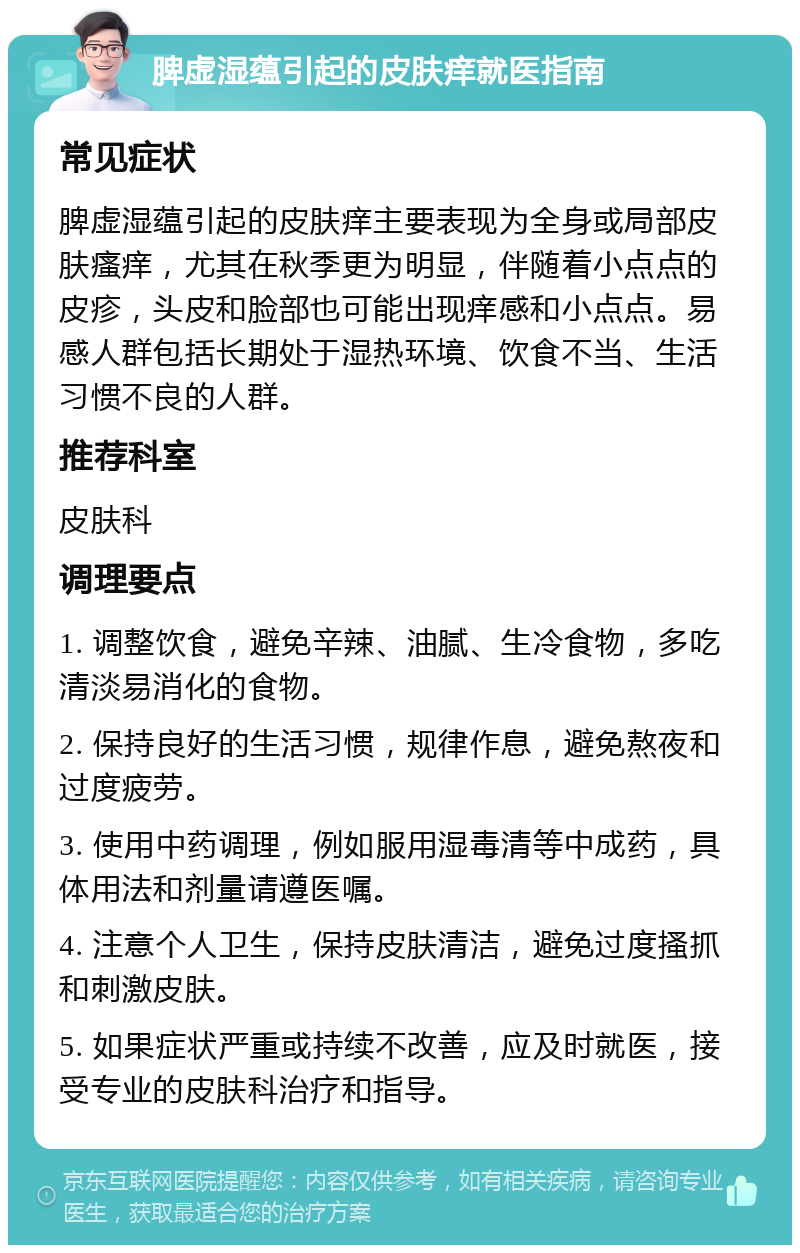 脾虚湿蕴引起的皮肤痒就医指南 常见症状 脾虚湿蕴引起的皮肤痒主要表现为全身或局部皮肤瘙痒，尤其在秋季更为明显，伴随着小点点的皮疹，头皮和脸部也可能出现痒感和小点点。易感人群包括长期处于湿热环境、饮食不当、生活习惯不良的人群。 推荐科室 皮肤科 调理要点 1. 调整饮食，避免辛辣、油腻、生冷食物，多吃清淡易消化的食物。 2. 保持良好的生活习惯，规律作息，避免熬夜和过度疲劳。 3. 使用中药调理，例如服用湿毒清等中成药，具体用法和剂量请遵医嘱。 4. 注意个人卫生，保持皮肤清洁，避免过度搔抓和刺激皮肤。 5. 如果症状严重或持续不改善，应及时就医，接受专业的皮肤科治疗和指导。