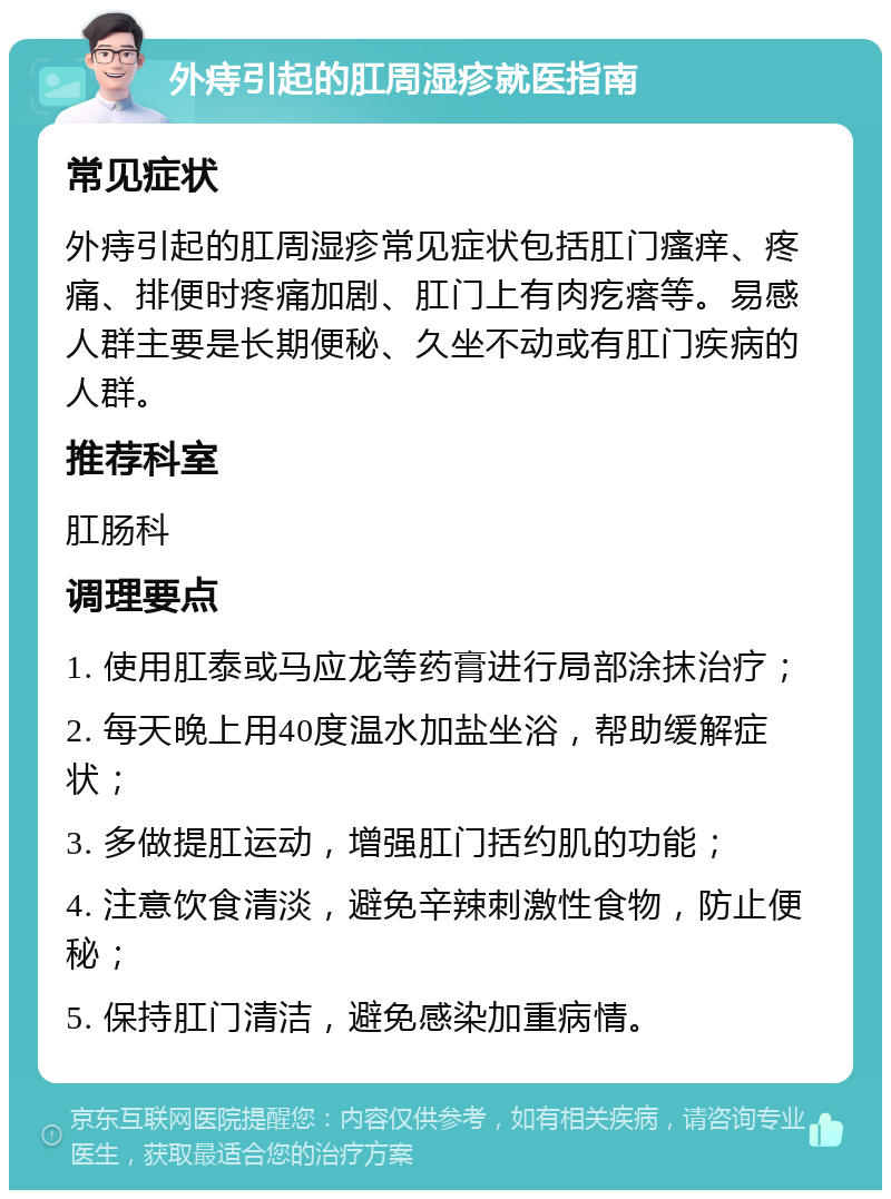 外痔引起的肛周湿疹就医指南 常见症状 外痔引起的肛周湿疹常见症状包括肛门瘙痒、疼痛、排便时疼痛加剧、肛门上有肉疙瘩等。易感人群主要是长期便秘、久坐不动或有肛门疾病的人群。 推荐科室 肛肠科 调理要点 1. 使用肛泰或马应龙等药膏进行局部涂抹治疗； 2. 每天晚上用40度温水加盐坐浴，帮助缓解症状； 3. 多做提肛运动，增强肛门括约肌的功能； 4. 注意饮食清淡，避免辛辣刺激性食物，防止便秘； 5. 保持肛门清洁，避免感染加重病情。