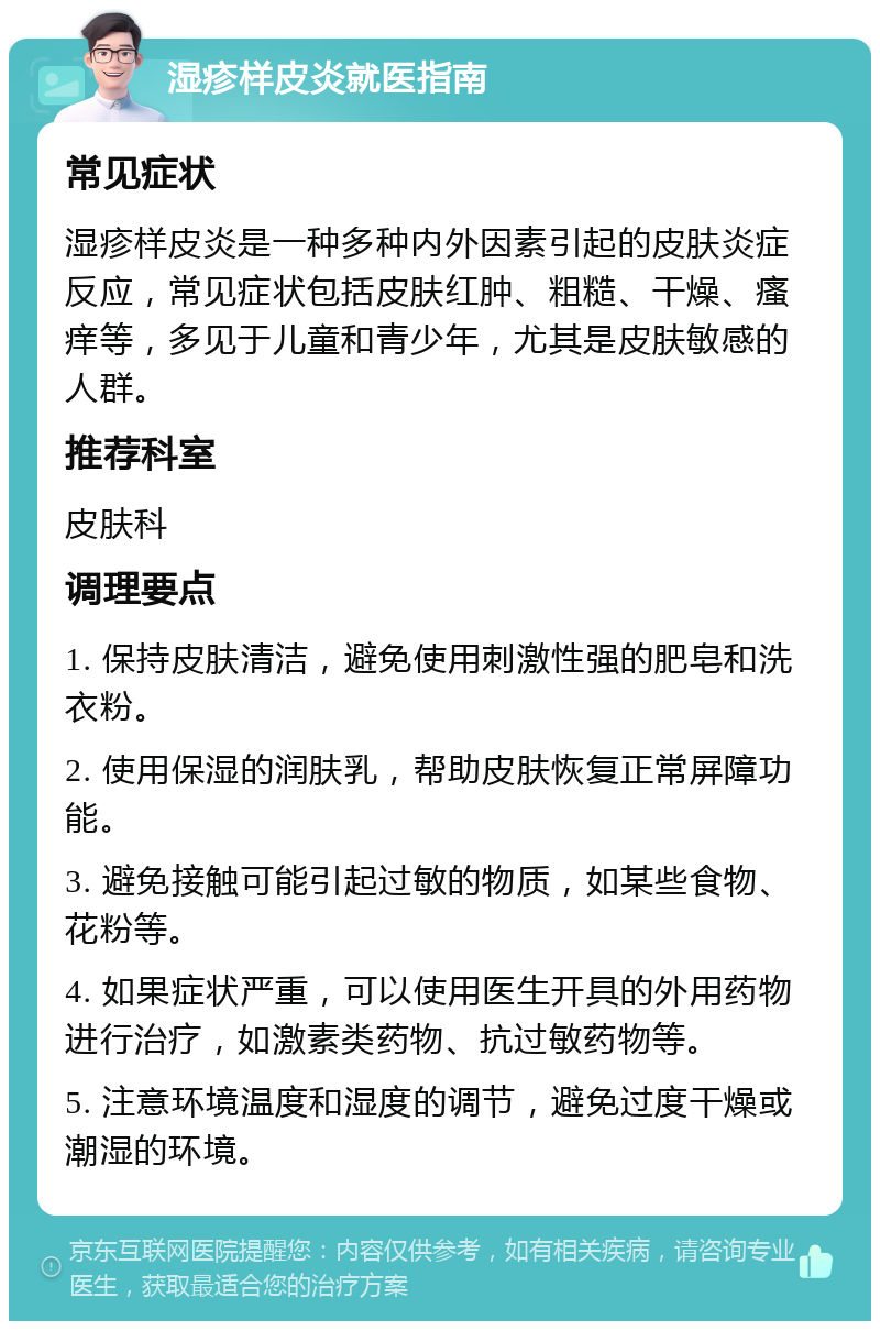 湿疹样皮炎就医指南 常见症状 湿疹样皮炎是一种多种内外因素引起的皮肤炎症反应，常见症状包括皮肤红肿、粗糙、干燥、瘙痒等，多见于儿童和青少年，尤其是皮肤敏感的人群。 推荐科室 皮肤科 调理要点 1. 保持皮肤清洁，避免使用刺激性强的肥皂和洗衣粉。 2. 使用保湿的润肤乳，帮助皮肤恢复正常屏障功能。 3. 避免接触可能引起过敏的物质，如某些食物、花粉等。 4. 如果症状严重，可以使用医生开具的外用药物进行治疗，如激素类药物、抗过敏药物等。 5. 注意环境温度和湿度的调节，避免过度干燥或潮湿的环境。