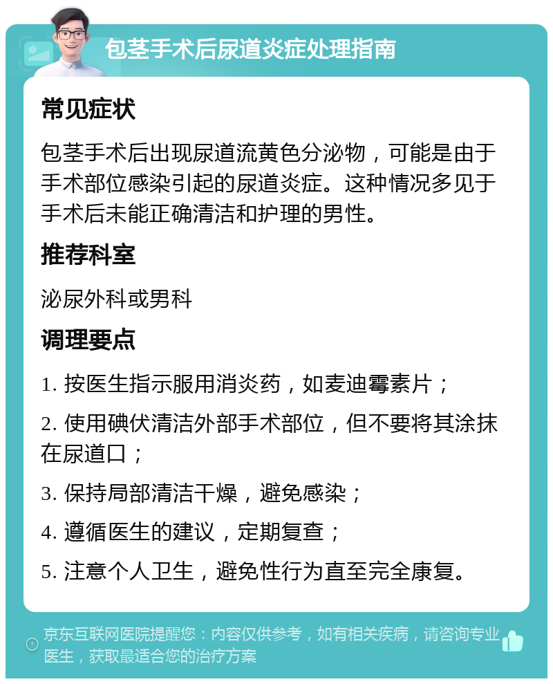 包茎手术后尿道炎症处理指南 常见症状 包茎手术后出现尿道流黄色分泌物，可能是由于手术部位感染引起的尿道炎症。这种情况多见于手术后未能正确清洁和护理的男性。 推荐科室 泌尿外科或男科 调理要点 1. 按医生指示服用消炎药，如麦迪霉素片； 2. 使用碘伏清洁外部手术部位，但不要将其涂抹在尿道口； 3. 保持局部清洁干燥，避免感染； 4. 遵循医生的建议，定期复查； 5. 注意个人卫生，避免性行为直至完全康复。