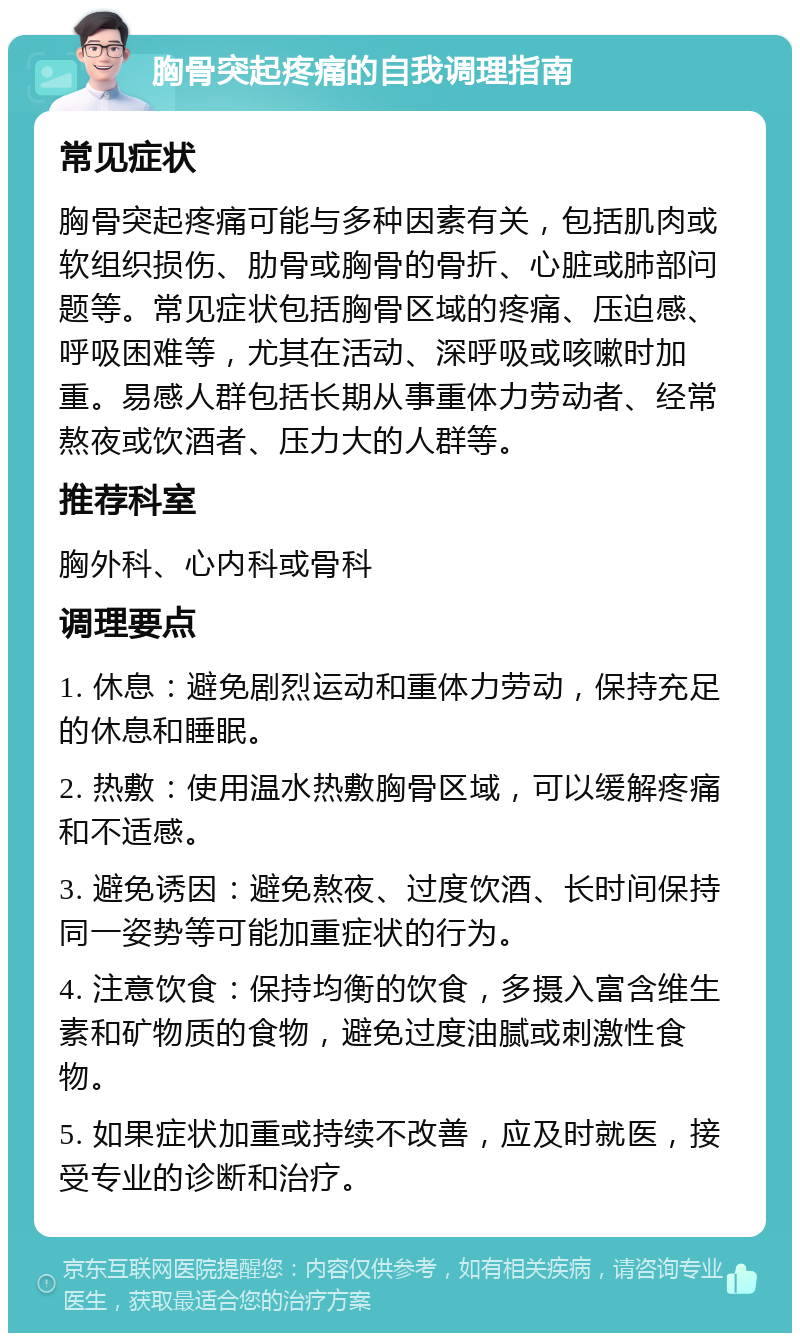 胸骨突起疼痛的自我调理指南 常见症状 胸骨突起疼痛可能与多种因素有关，包括肌肉或软组织损伤、肋骨或胸骨的骨折、心脏或肺部问题等。常见症状包括胸骨区域的疼痛、压迫感、呼吸困难等，尤其在活动、深呼吸或咳嗽时加重。易感人群包括长期从事重体力劳动者、经常熬夜或饮酒者、压力大的人群等。 推荐科室 胸外科、心内科或骨科 调理要点 1. 休息：避免剧烈运动和重体力劳动，保持充足的休息和睡眠。 2. 热敷：使用温水热敷胸骨区域，可以缓解疼痛和不适感。 3. 避免诱因：避免熬夜、过度饮酒、长时间保持同一姿势等可能加重症状的行为。 4. 注意饮食：保持均衡的饮食，多摄入富含维生素和矿物质的食物，避免过度油腻或刺激性食物。 5. 如果症状加重或持续不改善，应及时就医，接受专业的诊断和治疗。