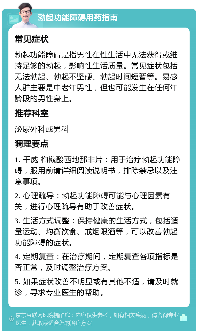 勃起功能障碍用药指南 常见症状 勃起功能障碍是指男性在性生活中无法获得或维持足够的勃起，影响性生活质量。常见症状包括无法勃起、勃起不坚硬、勃起时间短暂等。易感人群主要是中老年男性，但也可能发生在任何年龄段的男性身上。 推荐科室 泌尿外科或男科 调理要点 1. 千威 枸橼酸西地那非片：用于治疗勃起功能障碍，服用前请详细阅读说明书，排除禁忌以及注意事项。 2. 心理疏导：勃起功能障碍可能与心理因素有关，进行心理疏导有助于改善症状。 3. 生活方式调整：保持健康的生活方式，包括适量运动、均衡饮食、戒烟限酒等，可以改善勃起功能障碍的症状。 4. 定期复查：在治疗期间，定期复查各项指标是否正常，及时调整治疗方案。 5. 如果症状改善不明显或有其他不适，请及时就诊，寻求专业医生的帮助。