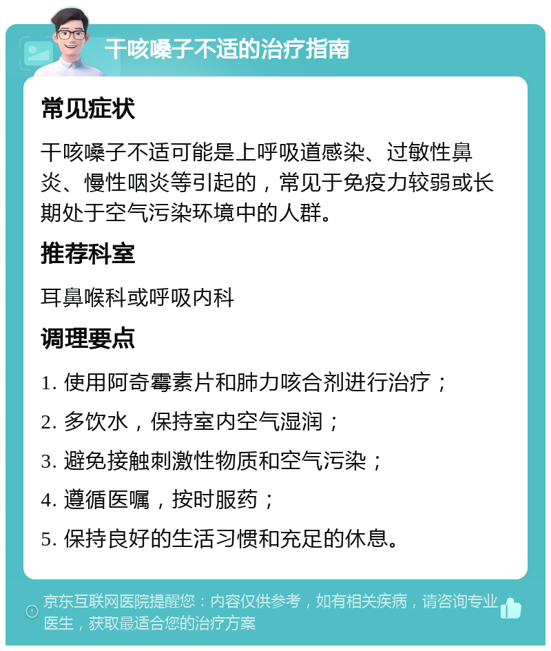 干咳嗓子不适的治疗指南 常见症状 干咳嗓子不适可能是上呼吸道感染、过敏性鼻炎、慢性咽炎等引起的，常见于免疫力较弱或长期处于空气污染环境中的人群。 推荐科室 耳鼻喉科或呼吸内科 调理要点 1. 使用阿奇霉素片和肺力咳合剂进行治疗； 2. 多饮水，保持室内空气湿润； 3. 避免接触刺激性物质和空气污染； 4. 遵循医嘱，按时服药； 5. 保持良好的生活习惯和充足的休息。