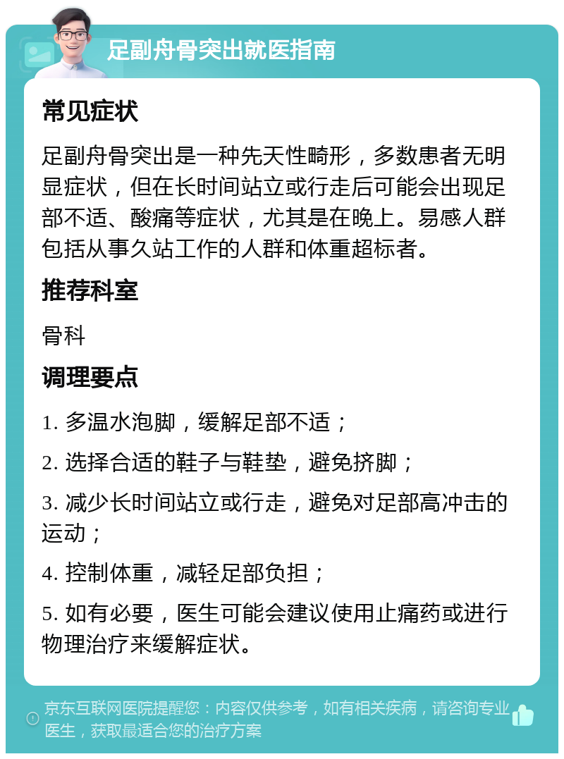 足副舟骨突出就医指南 常见症状 足副舟骨突出是一种先天性畸形，多数患者无明显症状，但在长时间站立或行走后可能会出现足部不适、酸痛等症状，尤其是在晚上。易感人群包括从事久站工作的人群和体重超标者。 推荐科室 骨科 调理要点 1. 多温水泡脚，缓解足部不适； 2. 选择合适的鞋子与鞋垫，避免挤脚； 3. 减少长时间站立或行走，避免对足部高冲击的运动； 4. 控制体重，减轻足部负担； 5. 如有必要，医生可能会建议使用止痛药或进行物理治疗来缓解症状。